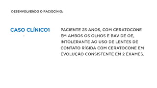 CASO CLÍNICO1 PACIENTE 23 ANOS, COM CERATOCONE
EM AMBOS OS OLHOS E BAV DE OE,
INTOLERANTE AO USO DE LENTES DE
CONTATO RÍGIDA COM CERATOCONE EM
EVOLUÇÃO CONSISTENTE EM 2 EXAMES.
DESENVOLVENDO O RACIOCÍNIO:
 