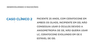 CASO CLÍNICO 2 PACIENTE 25 ANOS, COM CERATOCONE EM
AMBOS OS OLHOS, INCIPIENTE EM OD, NÃO
CONSEGUIA USAR O ÓCULOS DEVIDO A
ANISOMETROPIA DE OE, NÃO QUERIA USAR
LC, CERATOCONE EVOLUINDO EM OE E
ESTÁVEL DE OD.
DESENVOLVENDO O RACIOCÍNIO:
 