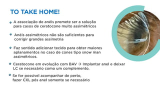 TO TAKE HOME!
A associação de anéis promete ser a solução
para casos de ceratocone muito assimétricos
Anéis assimétricos não são suficientes para
corrigir grandes assimetria
Se for possível acompanhar de perto,
fazer CXL pós anel somente se necessário
Faz sentido adicionar tecido para obter maiores
aplanamentos no caso de cones tipo snow man
assimétricos.
Ceratocone em evolução com BAV à Implantar anel e deixar
LC se necessário como um complemento.
 