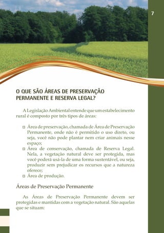 7




O QUE SÃO ÁREAS DE PRESERVAÇÃO
PERMANENTE E RESERVA LEGAL?

   A Legislação Ambiental entende que um estabelecimento
rural é composto por três tipos de áreas:

    	 Área de preservação, chamada de Área de Preservação
      Permanente, onde não é permitido o uso direto, ou
      seja, você não pode plantar nem criar animais nesse
      espaço;
    	 Área de conservação, chamada de Reserva Legal.
      Nela, a vegetação natural deve ser protegida, mas
      você poderá usá-la de uma forma sustentável, ou seja,
      produzir sem prejudicar os recursos que a natureza
      oferece;
    	 Área de produção.

Áreas de Preservação Permanente
   As Áreas de Preservação Permanente devem ser
protegidas e mantidas com a vegetação natural. São aquelas
que se situam:
 