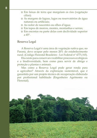 8
        	 Em faixas de terra que margeiam os rios (vegetação
          ciliar);
        	 Às margens de lagoas, lagos ou reservatórios de água
          naturais ou artificiais;
        	 Ao redor de nascentes ou olhos d’água;
        	 Em topos de morros, montes, montanhas e serras;
        	 Em encostas ou parte delas com declividade superior
          a 45°.

    Reserva Legal

       A Reserva Legal é uma área de vegetação nativa que, no
    Paraná, deve ocupar pelo menos 20% do estabelecimento
    rural. (Código Florestal Brasileiro - Lei Federal nº 4771/65).
       Ela existe para conservar e reabilitar processos ecológicos
    e a biodiversidade, bem como para servir de abrigo e
    proteção a plantas e animais.
       Mas como a Reserva Legal pode gerar renda para
    o agricultor? Através da exploração sustentável, que é
    garantida por um projeto técnico de recuperação elaborado
    por profissional habilitado (Engenheiro Agrônomo ou
    Florestal).
 