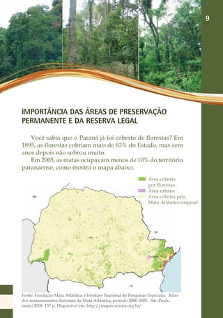 9




IMPORTÂNCIA DAS ÁREAS DE PRESERVAÇÃO
PERMANENTE E DA RESERVA LEGAL

   Você sabia que o Paraná já foi coberto de florestas? Em
1895, as florestas cobriam mais de 83% do Estado, mas cem
anos depois não sobrou muito.
   Em 2005, as matas ocupavam menos de 10% do território
paranaense, como mostra o mapa abaixo.
                                                                 Área coberta
                                                                 por florestas
                                                                 Área urbana
                                                                 Área coberta pela
                                                                 Mata Atlântica original




Fonte: Fundação Mata Atlântica e Instituto Nacional de Pesquisas Espaciais. Atlas
dos remanescentes florestais da Mata Atlântica, período 2000-2005. São Paulo,
maio/2008. 157 p. Disponível em: http://mapas.sosma.org.br/
 