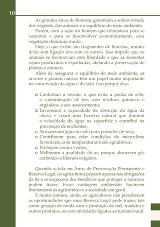 10
         As grandes áreas de florestas garantiam a sobrevivência
     dos vegetais, dos animais e o equilíbrio do meio ambiente.
         Porém, com a ação do homem que desmatava para se
     sustentar e para se desenvolver economicamente, essa
     vegetação diminuiu muito.
         Hoje, o que existe são fragmentos de florestas, muitos
     deles sem ligação uns com os outros. Isso impede que os
     animais se locomovam com liberdade e que as sementes
     sejam produzidas e espalhadas, afetando a preservação de
     plantas e animais.
         Além de assegurar o equilíbrio do meio ambiente, as
     árvores e plantas nativas têm um papel muito importante
     na conservação da água e do solo. Isso porque elas:

         	 Controlam a erosão, o que evita a perda de solo,
           a contaminação de rios com resíduos químicos e
           orgânicos, e seu assoreamento;
         	 Favorecem a capacidade de absorção da água da
           chuva e criam uma barreira natural que diminui
           a velocidade da água na superfície e contribui na
           prevenção de enchentes;
         	 Armazenam água no solo para períodos de seca;
         	 Contribuem para criar condições de microclima
           favoráveis, com temperaturas mais agradáveis;
         	 Protegem contra ventos;
         	 Melhoram a qualidade do ar, porque absorvem gás
           carbônico e liberam oxigênio.

        Quando se fala em Áreas de Preservação Permanente e
     Reserva Legal, os agricultores pensam apenas nas obrigações
     da lei e se esquecem dos benefícios que proteger a natureza
     podem trazer. Essas vantagens ambientais favorcem
     diretamente os agricultores e a sociedade em geral.
        É muito comum, ainda, os agricultores não perceberem
     as oportunidades que uma Reserva Legal pode trazer, tais
     como geração de renda com a produção de mel, madeira e
     outros produtos, ou com atividades ligadas ao turismo rural.
 