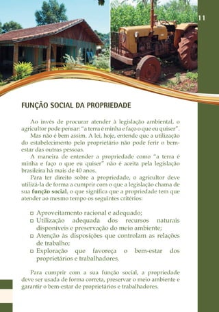 11




FUNÇÃO SOCIAL DA PROPRIEDADE

    Ao invés de procurar atender à legislação ambiental, o
agricultor pode pensar: “a terra é minha e faço o que eu quiser”.
    Mas não é bem assim. A lei, hoje, entende que a utilização
do estabelecimento pelo proprietário não pode ferir o bem-
estar das outras pessoas.
    A maneira de entender a propriedade como “a terra é
minha e faço o que eu quiser” não é aceita pela legislação
brasileira há mais de 40 anos.
    Para ter direito sobre a propriedade, o agricultor deve
utilizá-la de forma a cumprir com o que a legislação chama de
sua função social, o que significa que a propriedade tem que
atender ao mesmo tempo os seguintes critérios:

      Aproveitamento racional e adequado;
      Utilização adequada dos recursos naturais
      disponíveis e preservação do meio ambiente;
      Atenção às disposições que controlam as relações
      de trabalho;
      Exploração que favoreça o bem-estar dos
      proprietários e trabalhadores.

   Para cumprir com a sua função social, a propriedade
deve ser usada de forma correta, preservar o meio ambiente e
garantir o bem-estar de proprietários e trabalhadores.
 