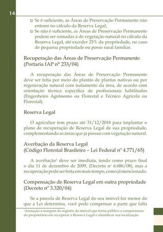14
          	 Se é suficiente, as Áreas de Preservação Permanente não
            entram no cálculo da Reserva Legal;
          	 Se não é suficiente, as Áreas de Preservação Permanente
            podem ser somadas à de vegetação natural no cálculo da
            Reserva Legal, até exceder 25% da propriedade, no caso
            de pequena propriedade ou posse rural familiar.

     Recuperação das Áreas de Preservação Permanente
     (Portaria IAP n° 233/04)
         A recuperação das Áreas de Preservação Permanente
     deve ser feita por meio do plantio de plantas nativas ou por
     regeneração natural com isolamento da área, de acordo com
     orientação técnica específica de profissionais habilitados
     (Engenheiro Agrônomo ou Florestal e Técnico Agrícola ou
     Florestal).

     Reserva Legal
        O agricultor tem prazo até 31/12/2018 para implantar o
     plano de recuperação de Reserva Legal de sua propriedade,
     complementando as áreas que já possui com vegetação natural.

     Averbação da Reserva Legal
     (Código Florestal Brasileiro – Lei Federal nº 4.771/65)
        A averbação1 deve ser imediata, tendo como prazo final
     o dia 11 de dezembro de 2009, (Decreto no 6.686/08), mas a
     recuperação pode ser feita em mais tempo, como já mencionado.

     Compensação de Reserva Legal em outra propriedade
     (Decreto nº 3.320/04)
        Se a parcela de Reserva Legal do seu imóvel for menor do
     que a Lei determina, você pode compensar a parte que falta
     Anotação à margem do registro do imóvel que torna público o compromisso
     1

     do proprietário em recuperar a Reserva Legal e identificar sua localização.
 