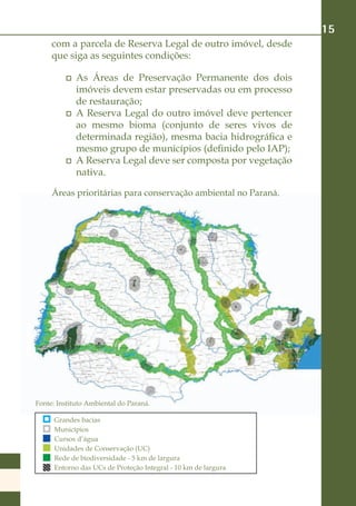 15
     com a parcela de Reserva Legal de outro imóvel, desde
     que siga as seguintes condições:

             As Áreas de Preservação Permanente dos dois
             imóveis devem estar preservadas ou em processo
             de restauração;
             A Reserva Legal do outro imóvel deve pertencer
             ao mesmo bioma (conjunto de seres vivos de
             determinada região), mesma bacia hidrográfica e
             mesmo grupo de municípios (definido pelo IAP);
             A Reserva Legal deve ser composta por vegetação
             nativa.

     Áreas prioritárias para conservação ambiental no Paraná.




Fonte: Instituto Ambiental do Paraná.

      Grandes bacias
      Municípios
      Cursos d’água
      Unidades de Conservação (UC)
      Rede de biodiversidade - 5 km de largura
      Entorno das UCs de Proteção Integral - 10 km de largura
 