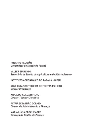 ROBERTO REQUIÃO
Governador do Estado do Paraná

VALTER BIANCHINI
Secretário de Estado da Agricultura e do Abastecimento

INSTITUTO AGRONÔMICO DO PARANÁ - IAPAR

JOSÉ AUGUSTO TEIXEIRA DE FREITAS PICHETH
Diretor-Presidente

ARNALDO COLOZZI FILHO
Diretor Técnico-Científico

ALTAIR SEBASTIÃO DORIGO
Diretor de Administração e Finanças

MARIA LÚCIA CROCHEMORE
Diretora de Gestão de Pessoas
 