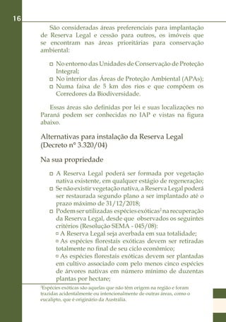 16
        São consideradas áreas preferenciais para implantação
     de Reserva Legal e cessão para outros, os imóveis que
     se encontram nas áreas prioritárias para conservação
     ambiental:

          	 No entorno das Unidades de Conservação de Proteção
            Integral;
          	 No interior das Áreas de Proteção Ambiental (APAs);
          	 Numa faixa de 5 km dos rios e que compõem os
            Corredores da Biodiversidade.

        Essas áreas são definidas por lei e suas localizações no
     Paraná podem ser conhecidas no IAP e vistas na figura
     abaixo.

     Alternativas para instalação da Reserva Legal
     (Decreto n° 3.320/04)

     Na sua propriedade
          	 A Reserva Legal poderá ser formada por vegetação
            nativa existente, em qualquer estágio de regeneração;
          	 Se não existir vegetação nativa, a Reserva Legal poderá
            ser restaurada segundo plano a ser implantado até o
            prazo máximo de 31/12/2018;
          	 Podem ser utilizadas espécies exóticas2 na recuperação
            da Reserva Legal, desde que observados os seguintes
            critérios (Resolução SEMA - 045/08):
             	A Reserva Legal seja averbada em sua totalidade;
             	As espécies florestais exóticas devem ser retiradas
            totalmente no final de seu ciclo econômico;
             	As espécies florestais exóticas devem ser plantadas
            em cultivo associado com pelo menos cinco espécies
            de árvores nativas em número mínimo de duzentas
            plantas por hectare;
     2
      Espécies exóticas são aquelas que não têm origem na região e foram
     trazidas acidentalmente ou intencionalmente de outras áreas, como o
     eucalipto, que é originário da Austrália.
 