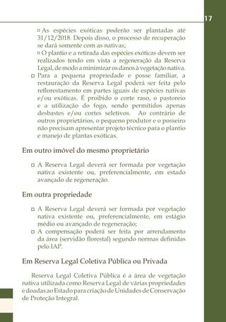 17
       	As espécies exóticas poderão ser plantadas até
      31/12/2018. Depois disso, o processo de recuperação
      se dará somente com as nativas;
       	O plantio e a retirada das espécies exóticas devem ser
      realizados tendo em vista a regeneração da Reserva
      Legal, de modo a minimizar os danos à vegetação nativa.
    	 Para a pequena propriedade e posse familiar, a
      restauração da Reserva Legal poderá ser feita pelo
      reflorestamento em partes iguais de espécies nativas
      e/ou exóticas. É proibido o corte raso, o pastoreio
      e a utilização do fogo, sendo permitidos apenas
      desbastes e/ou cortes seletivos. Ao contrário de
      outros proprietários, o pequeno produtor e o posseiro
      não precisam apresentar projeto técnico para o plantio
      e manejo de plantas exóticas.

Em outro imóvel do mesmo proprietário
    	 A Reserva Legal deverá ser formada por vegetação
      nativa existente ou, preferencialmente, em estado
      avançado de regeneração.

Em outra propriedade
    	 A Reserva Legal deverá ser formada por vegetação
      nativa existente ou, preferencialmente, em estágio
      médio ou avançado de regeneração;
    	 A compensação poderá ser feita por arrendamento
      da área (servidão florestal) segundo normas definidas
      pelo IAP.

Em Reserva Legal Coletiva Pública ou Privada
   Reserva Legal Coletiva Pública é a área de vegetação
nativa utilizada como Reserva Legal de várias propriedades
e doadas ao Estado para criação de Unidades de Conservação
de Proteção Integral.
 