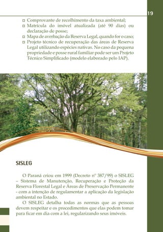 19
     Comprovante de recolhimento da taxa ambiental;
     Matrícula do imóvel atualizada (até 90 dias) ou
     declaração de posse;
     Mapa de averbação da Reserva Legal, quando for o caso;
     Projeto técnico de recuperação das áreas de Reserva
     Legal utilizando espécies nativas. No caso da pequena
     propriedade e posse rural familiar pode ser um Projeto
     Técnico Simplificado (modelo elaborado pelo IAP).




SISLEG

    O Paraná criou em 1999 (Decreto nº 387/99) o SISLEG
– Sistema de Manutenção, Recuperação e Proteção da
Reserva Florestal Legal e Áreas de Preservação Permanente
- com a intenção de regulamentar a aplicação da legislação
ambiental no Estado.
    O SISLEG detalha todas as normas que as pessoas
devem respeitar e os procedimentos que elas podem tomar
para ficar em dia com a lei, regularizando seus imóveis.
 