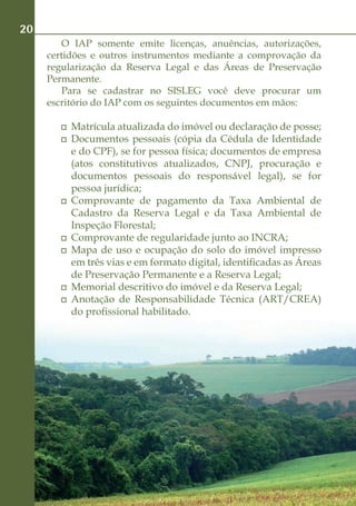 20
        O IAP somente emite licenças, anuências, autorizações,
     certidões e outros instrumentos mediante a comprovação da
     regularização da Reserva Legal e das Áreas de Preservação
     Permanente.
        Para se cadastrar no SISLEG você deve procurar um
     escritório do IAP com os seguintes documentos em mãos:

         	 Matrícula atualizada do imóvel ou declaração de posse;
         	 Documentos pessoais (cópia da Cédula de Identidade
           e do CPF), se for pessoa física; documentos de empresa
           (atos constitutivos atualizados, CNPJ, procuração e
           documentos pessoais do responsável legal), se for
           pessoa jurídica;
         	 Comprovante de pagamento da Taxa Ambiental de
           Cadastro da Reserva Legal e da Taxa Ambiental de
           Inspeção Florestal;
         	 Comprovante de regularidade junto ao INCRA;
         	 Mapa de uso e ocupação do solo do imóvel impresso
           em três vias e em formato digital, identificadas as Áreas
           de Preservação Permanente e a Reserva Legal;
         	 Memorial descritivo do imóvel e da Reserva Legal;
         	 Anotação de Responsabilidade Técnica (ART/CREA)
           do profissional habilitado.
 