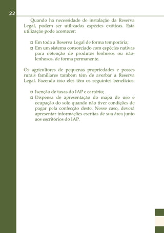 22
         Quando há necessidade de instalação da Reserva
     Legal, podem ser utilizadas espécies exóticas. Esta
     utilização pode acontecer:

         	 Em toda a Reserva Legal de forma temporária;
         	 Em um sistema consorciado com espécies nativas
           para obtenção de produtos lenhosos ou não-
           lenhosos, de forma permanente.

     Os agricultores de pequenas propriedades e posses
     rurais familiares também têm de averbar a Reserva
     Legal. Fazendo isso eles têm os seguintes benefícios:

         	 Isenção de taxas do IAP e cartório;
         	 Dispensa de apresentação do mapa de uso e
           ocupação do solo quando não tiver condições de
           pagar pela confecção deste. Nesse caso, deverá
           apresentar informações escritas de sua área junto
           aos escritórios do IAP.
 