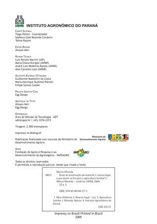 INSTITUTO AGRONÔMICO DO PARANÁ
Comitê Editorial
Tiago Pellini - Coordenador
Séphora Cloé Rezende Cordeiro
Telma Passini

Editor Revisor
Álisson Néri

Revisor Técnico
Luiz Renato Martini (IAP)
Maria Eliana Durigan (IAPAR)
André Luiz Medeiros Ramos (IAPAR)
Alex Carneiro Leal (IAPAR)

Assistente Editorial/Estagiário
Guilherme Mastellini da Costa
Mário Henrique Hummel Pierolli
Felipe Santos Cazale

Projeto Gráfico/Capa
Egg Design

Adaptação do Texto
Álisson Néri
Egg Design

Distribuição
Área de Difusão de Tecnologia – ADT
adt@iapar.br | (43) 3376-2373

Tiragem: 2.000 exemplares

Impresso na Midiograf

Publicação financiada com recursos do Ministério do
Desenvolvimento Agrário

Apoio
Fundação de Apoio à Pesquisa e ao
Desenvolvimento do Agronegócio – FAPEAGRO

Todos os direitos reservados
É permitida a reprodução parcial, desde que citada a fonte.

                                     Marcio Miranda
                        M672           Áreas de preservação permanente e reserva legal:
                                     o que dizem as leis para a agricultura familiar? /
                                     Márcio Miranda – Londrina: IAPAR, 2009.
                                        22 p. il.

                                        ISBN: 978-85-88184-27-5

                                   1. Meio Ambiente 2. Reserva legal - Leis. 3. Agricultura
                                  familiar. I. Miranda, Marcio. II. Instituto Agronômico do
                                  Paraná.
                                                                                 CDD 333.72

                                   Impresso no Brasil/Printed in Brazil
                                                  2009
 