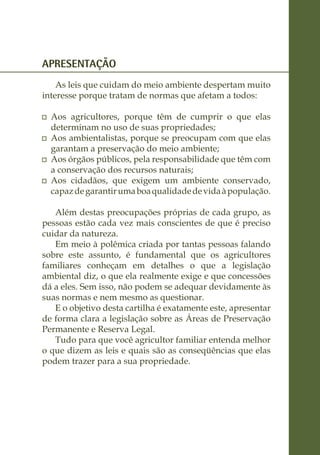 APRESENTAÇÃO
    As leis que cuidam do meio ambiente despertam muito
interesse porque tratam de normas que afetam a todos:

 	 Aos agricultores, porque têm de cumprir o que elas
   determinam no uso de suas propriedades;
 	 Aos ambientalistas, porque se preocupam com que elas
   garantam a preservação do meio ambiente;
 	 Aos órgãos públicos, pela responsabilidade que têm com
   a conservação dos recursos naturais;
 	 Aos cidadãos, que exigem um ambiente conservado,
   capaz de garantir uma boa qualidade de vida à população.

   Além destas preocupações próprias de cada grupo, as
pessoas estão cada vez mais conscientes de que é preciso
cuidar da natureza.
   Em meio à polêmica criada por tantas pessoas falando
sobre este assunto, é fundamental que os agricultores
familiares conheçam em detalhes o que a legislação
ambiental diz, o que ela realmente exige e que concessões
dá a eles. Sem isso, não podem se adequar devidamente às
suas normas e nem mesmo as questionar.
   E o objetivo desta cartilha é exatamente este, apresentar
de forma clara a legislação sobre as Áreas de Preservação
Permanente e Reserva Legal.
   Tudo para que você agricultor familiar entenda melhor
o que dizem as leis e quais são as conseqüências que elas
podem trazer para a sua propriedade.
 