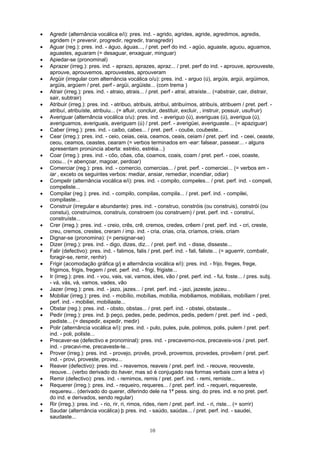 •   Agredir (alternância vocálica e/i): pres. ind. - agrido, agrides, agride, agredimos, agredis,
    agridem (= prevenir, progredir, regredir, transgredir)
•   Aguar (reg.): pres. ind. - águo, águas..., / pret. perf do ind. - agüo, aguaste, aguou, aguamos,
    aguastes, aguaram (= desaguar, enxaguar, minguar)
•   Apiedar-se (pronominal)
•   Aprazer (irreg.): pres. ind. - aprazo, aprazes, apraz... / pret. perf do ind. - aprouve, aprouveste,
    aprouve, aprouvemos, aprouvestes, aprouveram
•   Argüir (irregular com alternância vocálica o/u): pres. ind. - arguo (ú), argúis, argúi, argüimos,
    argüis, argúem / pret. perf - argüi, argüiste... (com trema )
•   Atrair (irreg.): pres. ind. - atraio, atrais... / pret. perf - atraí, atraíste... (=abstrair, cair, distrair,
    sair, subtrair)
•   Atribuir (irreg.): pres. ind. - atribuo, atribuis, atribui, atribuímos, atribuís, atribuem / pret. perf. -
    atribuí, atribuíste, atribuiu... (= afluir, concluir, destituir, excluir, , instruir, possuir, usufruir)
•   Averiguar (alternância vocálica o/u): pres. ind. - averiguo (ú), averiguas (ú), averigua (ú),
    averiguamos, averiguais, averiguam (ú) / pret. perf. - averigüei, averiguaste... (= apaziguar)
•   Caber (irreg.): pres. ind. - caibo, cabes... / pret. perf. - coube, coubeste...
•   Cear (irreg.): pres. ind. - ceio, ceias, ceia, ceamos, ceais, ceiam / pret. perf. ind. - ceei, ceaste,
    ceou, ceamos, ceastes, cearam (= verbos terminados em -ear: falsear, passear... - alguns
    apresentam pronúncia aberta: estréio, estréia...)
•   Coar (irreg.): pres. ind. - côo, côas, côa, coamos, coais, coam / pret. perf. - coei, coaste,
    coou... (= abençoar, magoar, perdoar)
•   Comerciar (reg.): pres. ind. - comercio, comercias... / pret. perf. - comerciei... (= verbos em -
    iar , exceto os seguintes verbos: mediar, ansiar, remediar, incendiar, odiar)
•   Compelir (alternância vocálica e/i): pres. ind. - compilo, compeles... / pret. perf. ind. - compeli,
    compeliste...
•   Compilar (reg.): pres. ind. - compilo, compilas, compila... / pret. perf. ind. - compilei,
    compilaste...
•   Construir (irregular e abundante): pres. ind. - construo, constróis (ou construis), constrói (ou
    constui), construímos, construís, constroem (ou construem) / pret. perf. ind. - construí,
    construíste...
•   Crer (irreg.): pres. ind. - creio, crês, crê, cremos, credes, crêem / pret. perf. ind. - cri, creste,
    creu, cremos, crestes, creram / imp. ind. - cria, crias, cria, críamos, críeis, criam
•   Dignar-se (pronomina): (= persignar-se)
•   Dizer (irreg.): pres. ind. - digo, dizes, diz... / pret. perf. ind. - disse, disseste...
•   Falir (defectivo): pres. ind. - falimos, falis / pret. perf. ind. - fali, faliste... (= aguerrir, combalir,
    foragir-se, remir, renhir)
•   Frigir (acomodação gráfica g/j e alternância vocálica e/i): pres. ind. - frijo, freges, frege,
    frigimos, frigis, fregem / pret. perf. ind. - frigi, frigiste...
•   Ir (irreg.): pres. ind. - vou, vais, vai, vamos, ides, vão / pret. perf. ind. - fui, foste... / pres. subj.
    - vá, vás, vá, vamos, vades, vão
•   Jazer (irreg.): pres. ind. - jazo, jazes... / pret. perf. ind. - jazi, jazeste, jazeu...
•   Mobiliar (irreg.): pres. ind. - mobílio, mobílias, mobília, mobiliamos, mobiliais, mobíliam / pret.
    perf. ind. - mobiliei, mobiliaste...
•   Obstar (reg.): pres. ind. - obsto, obstas... / pret. perf. ind. - obstei, obstaste...
•   Pedir (irreg.): pres. ind. þ peço, pedes, pede, pedimos, pedis, pedem / pret. perf. ind. - pedi,
    pediste... (= despedir, expedir, medir)
•   Polir (alternância vocálica e/i): pres. ind. - pulo, pules, pule, polimos, polis, pulem / pret. perf.
    ind. - poli, poliste...
•   Precaver-se (defectivo e pronominal): pres. ind. - precavemo-nos, precaveis-vos / pret. perf.
    ind. - precavi-me, precaveste-te...
•   Prover (irreg.): pres. ind. - provejo, provês, provê, provemos, provedes, provêem / pret. perf.
    ind. - provi, proveste, proveu...
•   Reaver (defectivo): pres. ind. - reavemos, reaveis / pret. perf. ind. - reouve, reouveste,
    reouve... (verbo derivado do haver, mas só é conjugado nas formas verbais com a letra v)
•   Remir (defectivo): pres. ind. - remimos, remis / pret. perf. ind. - remi, remiste...
•   Requerer (irreg.): pres. ind. - requeiro, requeres... / pret. perf. ind. - requeri, requereste,
    requereu... (derivado do querer, diferindo dele na 1ª pess. sing. do pres. ind. e no pret. perf.
    do ind. e derivados, sendo regular)
•   Rir (irreg.): pres. ind. - rio, rir, ri, rimos, rides, riem / pret. perf. ind. - ri, riste... (= sorrir)
•   Saudar (alternância vocálica) þ pres. ind. - saúdo, saúdas... / pret. perf. ind. - saudei,
    saudaste...

                                                    10
 