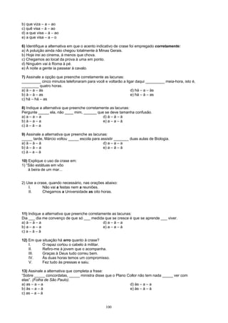 b) que viza – a – ao
c) quê visa – à – ao
d) a que visa – à – ao
e) a que visa – a – o

6) Identifique a alternativa em que o acento indicativo de crase foi empregado corretamente:
a) A poluição ainda não chegou totalmente à Minas Gerais.
b) Hoje irei ao cinema, à menos que chova.
c) Chegamos ao local da prova à uma em ponto.
d) Ninguém vai à Roma à pé.
e) À noite a gente ia passear à cavalo.

7) Assinale a opção que preenche corretamente as lacunas:
_________ cinco minutos telefonaram para você e voltarão a ligar daqui _________ meia-hora, isto é,
________ quatro horas.
a) à – a – às                                                 d) há – a – às
b) à – à – as                                                 e) há – à – as
c) há – há – as

8) Indique a alternativa que preenche corretamente as lacunas:
Pergunte _____ ela, não ____ mim, ______ que se deve tamanha confusão.
a) a – a – a                                   d) à – à – à
b) à – a – a                                   e) a – a – à
c) à – à – a

9) Assinale a alternativa que preenche as lacunas:
_____ tarde, Márcio voltou _____ escola para assistir _______ duas aulas de Biologia.
a) à – à – à                                   d) a – a – a
b) à – à – a                                   e) a – à – à
c) à – a – à

10) Explique o uso da crase em:
1) “São estátuas em vôo
    à beira de um mar...


2) Use a crase, quando necessário, nas orações abaixo:
    I.      Não vai a festas nem a reuniões.
    II.     Chegamos a Universidade as oito horas.




11) Indique a alternativa que preenche corretamente as lacunas:
Dia ___ dia me convenço de que só ___ medida que se cresce é que se aprende ___ viver.
a) à – à – a                                   d) a – à – a
b) a – a – a                                   e) a – a – à
c) a – à – à

12) Em que situação há erro quanto à crase?
    I.     O rapaz cortou o cabelo à militar.
    II.    Refiro-me à jovem que o acompanha.
    III.   Graças à Deus tudo correu bem.
    IV.    Às duas horas temos um compromisso.
    V.     Fez tudo às pressas e saiu.

13) Assinale a alternativa que completa a frase:
“Sobre _____ concordatas, _____ ministra disse que o Plano Collor não tem nada _____ ver com
elas”. (Folha de São Paulo).
a) as – a – a                                               d) às – a – a
b) às – a – à                                               e) às – à – à
c) as – a – à


                                                100
 