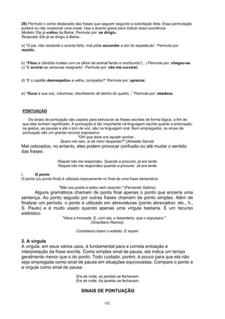 20) Permute o verbo destacado das frases que seguem segundo a solicitação feita. Essa permutação
poderá ou não ocasionar uma crase. Use o acento grave para indicar essa ocorrência.
Modelo: Ele já voltou da Bahia. Permute por: se dirigiu.
Resposta: Ele já se dirigiu à Bahia.

a) “O pai, não obstante o acordo feito, mal pôde esconder a dor do espetáculo”. Permute por:
resistir.


b) “Fitou a cândida mulata com os olhos de animal ferido e moribundo”(...) Permute por: chegou-se.
c) “E ouvirei as censuras resignado”. Permute por: não me curvarei.


d) “E o capitão desrespeitou a velha, compadre?” Permute por: apreciar.


e) “Ouve a sua voz, volumosa, retumbando ali dentro do quarto...” Permute por: obedece.



PONTUAÇÃO

   Os sinais de pontuação são usados para estruturar as frases escritas de forma lógica, a fim de
que elas tenham significado. A pontuação é tão importante na linguagem escrita quanto a entonação,
os gestos, as pausas e até o tom de voz, são na linguagem oral. Bem empregados, os sinais de
pontuação são um grande recurso expressivo:
                                "Oh! que doce era aquele sonhar...
                      Quem me veio, ai de mim! despertar?" (Almeida Garret)
Mal colocados, no entanto, eles podem provocar confusão ou até mudar o sentido
das frases:

                     Raquel não me respondeu. Quando a procurei, já era tarde.
                     Raquel não me respondeu quando a procurei. Já era tarde.

I.     O ponto
O ponto (ou ponto final) é utilizado basicamente no final de uma frase declarativa:

                      "Não sou poeta e estou sem assunto." (Fernando Sabino)
         Alguns gramáticos chamam de ponto final apenas o ponto que encerra uma
sentença. Ao ponto seguido por outras frases chamam de ponto simples. Além de
finalizar um período, o ponto é utilizado em abreviaturas (ponto abreviativo: etc., h.,
S. Paulo) e é muito usado quando apenas uma vírgula bastaria. É um recurso
estilístico:
                        "Viera a trovoada. E, com ela, o fazendeiro, que o expulsara."
                                         (Graciliano Ramos)

                                 Corintianos lotam o estádio. E rezam

2. A vírgula
A vírgula, em seus vários usos, é fundamental para a correta entoação e
interpretação da frase escrita. Como simples sinal de pausa, ela indica um tempo
geralmente menor que o do ponto. Todo cuidado, porém, é pouco para que ela não
seja empregada como sinal de pausa em situações equivocadas. Compare o ponto e
a vírgula como sinal de pausa:
                                 Era de noite, as janelas se fechavam.
                                 Era de noite. As janelas se fechavam.

                                    SINAIS DE PONTUAÇÃO

                                                  102
 