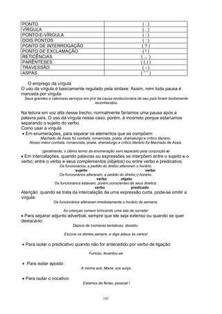 PONTO                                                                     (.)
VÍRGULA                                                                   (,)
PONTO-E-VÍRGULA                                                           (;)
DOIS PONTOS                                                               (:)
PONTO DE INTERROGAÇÃO                                                    (?)
PONTO DE EXCLAMAÇÃO                                                       (!)
RETICÊNCIAS                                                              ( ... )
PARÊNTESES                                                               (())
TRAVESSÃO                                                                 (-)
ASPAS                                                                    (““)

   O emprego da vírgula
O uso da vírgula é basicamente regulado pela sintaxe. Assim, nem toda pausa é
marcada por vírgula:
 Seus grandes e valorosos serviços em prol da causa revolucionária de seu país foram tardiamente
                                         reconhecidos.

Na leitura em voz alta desse trecho, normalmente faríamos uma pausa após a
palavra país. O uso da vírgula nesse caso, porém, é incorreto porque estaríamos
separando o sujeito do verbo.
Como usar a vírgula
 • Em enumerações, para separar os elementos que as compõem:
         Machado de Assis foi contista, romancista, poeta, dramaturgo e crítico literário.
    Nosso maior contista, romancista, poeta, dramaturgo e crítico literário foi Machado de Assis.

           (geralmente, o último termo da enumeração vem separado pela conjunção e)
• Em intercalações, quando palavras ou expressões se interpõem entre o sujeito e o
verbo; entre o verbo e seus complementos (objetos) ou entre verbo e predicativo:
                     Os funcionários, a pedido do diretor,alteraram o horário.
                               sujeito                                   verbo
                     Os funcionários alteraram, a pedido do diretor,o horário.
                                            verbo          objeto
                   Os funcionários estavam, porém,conscientes de seus direitos.
                                           verbo                 predicado
Atenção: quando se trata da intercalação de uma expressão curta, pode-se omitir a
vírgula:
                  Os funcionários alteraram imediatamente o horário da semana.

                        As crianças comem brincando uma lata de sorvete!
• Para separar adjunto adverbial, sempre que ele seja extenso ou quando se quer
destacá-lo:
                              Depois de inúmeras tentativas, desistiu.

                         Escove os dentes,sempre, e diga adeus às cáries!

• Para isolar o predicativo quando não for antecedido por verbo de ligação:
                                        Furioso, levantou-se.

• Para isolar aposto:
                                   A minha avó, Maria, era suíça.

• Para isolar o vocativo:
                                    Estamos de férias, pessoal !



                                                103
 