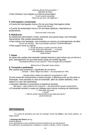 outra que olha de fora para dentro..."
                                          (Machado de Assis)
• Para introduzir uma citação ou a fala do personagem:
                                      O avô costuma resmungar:
                                  "Quem sai aos seus, não degenera..."

5. Interrogação e exclamação
• O ponto de interrogação marca o fim de uma frase interrogativa direta:
                                          Quem te deu licença?
• O ponto de exclamação marca o fim de frases optativas, imperativas ou
exclamativas:
                                       Como era lindo o meu país!
6. Reticências
As reticências interrompem a frase, marcando uma pausa longa, com entoação
descendente. São usadas basicamente:
• Para indicar uma hesitação, uma incerteza ou mesmo um prolongamento da idéia:
               "Há um roer ali perto... Que é que estarão comendo?" (Dionélio Machado)
• Para sugerir ironia ou malícia:
                            "— Se ele até deixou a mulher que tinha, Sinhô.
                             É um fato. Estou bem informado... — e ria para
                                 João Magalhães, lembrando Margot."
                                             (Jorge Amado)
7. Aspas
As aspas são usadas para assinalar citações textuais e para indicar que um termo é
gíria, estrangeirismo ou que está sendo usado em sentido figurado:
               O presidente afirmou em seu discurso: "Toda corrupção será combatida!"

                                Minha turma é "fissurada" nessa música.
8. Travessão e parênteses
São usados para esclarecer o significado de um termo:
                   Granada — último refúgio dos árabes — foi conquistada em 1492.

                     Granada (último refúgio dos árabes) foi conquistada em 1492.
Os dois sinais têm basicamente a mesma função, a diferença entre os dois está na
entonação, mais pausada no caso do travessão, além do caráter estilístico, mais
objetivo no caso dos parênteses.
• Intercalar reflexões e comentários à seqüência da frase:
      Mas agora — pela centésima vez o pensava — não podia admitir aquelas mesquinharias.
• O travessão também é usado em diálogos para marcar mudança de interlocutor:
                                      "— Peri sente uma coisa.
                                             — O quê?
                       — Não ter contas mais bonitas do que estas para dar-te."
                                         (José de Alencar)




ORTOGRAFIA

        É a parte da gramática que trata do emprego correto das letras e dos sinais gráficos, na
língua escrita.

   Emprego das letras k, w e y.
Usam-se apenas:
a) em abreviaturas e como símbolos de termos científicos de uso internacional:
km (quilômetro), kg (quilograma), k (potássio), w (watt), w (oeste), y (ítrio), yd (jarda)

                                                    105
 