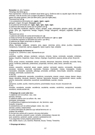 Exceções: ao, aos, Caetano
*Emprego das letras g e j:
Para representar o fonema /j/ existem duas letras: g e j. Grafa-se este ou aquele signo não de modo
arbitrário, mas de acordo com a origem da palavra. Exemplos:
gesso (do grego gypsos), jeito (do latim jactu), jipe (do inglês jeep).
*Escrevem-se com g:
1) os substantivos terminados em –agem, -igem, -ugem.
garagem, origem, ferrugem. Exceção: pajem.
2) as palavras terminadas em –ágio, -égio, -ígio, -ógio, -úgio.
3) palavras derivadas de outras que se grafam com g.
4) os seguintes vocábulos: algema, angico, apogeu, auge, estrangeiro, gengiva, gesto, gibi, gilete,
ginete, gíria, giz, hegemonia, herege, megera, monge, rabugento, rabugice, sugestão, tangerina,
tigela.
*Escrevem-se com j:
1) palavras derivadas de outras terminadas em –ja
2) todas as formas da conjugação dos verbos terminados em –jar ou –jear
3) vocábulos cognatos ou derivados de outros que têm j
4) palavras de origem ameríndia ou africana
5) as seguintes palavras:
alforje, berinjela, cafajeste, cerejeira, jeca, jegue, Jeremias, jerico, jérsei, jiu-jítsu, majestade,
manjedoura, manjericão, ojeriza, pegajento, rijeza, sujeira, traje, varejista.

   Representação do fonema /s/.
O fonema /s/, conforme o caso, representa-se por:
1) C,Ç:
acetinado, açafrão, almaço, anoitecer, censura, cimento, dança, contorção, exceção, endereço,
Iguaçu, maçarico, maçaroca, maço, maciço, miçanga, muçulmano, paçoca, pança, pinça, Suíça etc.
2) S:
ânsia, ansiar, ansioso, ansiedade, cansar, cansado, descansar, descanso, diversão, excursão, farsa,
ganso, hortênsia, pretensão, pretensioso, propensão, remorso, sebo, tenso, utensílio etc.
3) SS:
acesso, acessório, acessível, assar, asseio, assinar, carrossel, cassino, concessão, discussão,
escassez, escasso, essencial, expressão, fracasso, impressão, massa, massagista, missão,
necessário, obsessão, opressão, pêssego, procissão, profissão, ressurreição, sessenta, sossegar,
sossego, submissão, sucessivo etc.
4) SC,SÇ
acréscimo, adolescente, ascensão, consciência, consciente, crescer, cresço, cresça, descer, desço,
desça, disciplina, discípulo, discernir, fascinar, fascinante, florescer, imprescindível, néscio, oscilar,
piscina, ressuscitar, seiscentos, suscetível, suscetibilidade, suscitar, víscera
5) X:
aproximar, auxiliar, auxílio, máximo próximo, proximidade, trouxe, trouxer, trouxeram etc
6) XC:
exceção, excedente, exceder, excelência, excelente, excelso, excêntrico, excepcional, excesso,
excessivo, exceto,excitar etc.

   Emprego de s com valor de z
1) adjetivos com os sufixos –oso, -osa:
teimoso, teimosa
2) adjetivos pátrios com os sufixos –ês, -esa:
português, portuguesa
3) substantivos e adjetivos terminados em –ês, feminino –esa:
burguês, burguesa
4) substantivos com os sufixos gregos –esse, -isa, -ose:
diocese, poetisa, metamorfose
5) verbos derivados de palavras cujo radical termina em –s:
analisar (de análise)
6) formas dos verbos pôr e querer e de seus derivados:
pus, pôs, pusemos, puseram, puser, compôs, compusesse, impuser etc
quis, quisemos, quiseram, quiser, quisera, quiséssemos etc
7) os seguintes nomes próprios personativos:
Inês, Isabel, Isaura, Luís, Queirós, Resende, Sousa, Teresa, Teresinha.

  Emprego da letra z

                                                   107
 