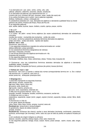 1) os derivados em –zal, -zeiro, -zinho, -zinha, -zito, -zita:
cafezal, cafezeiro, cafezinho, avezinha, cãozito, avezita etc
2) os derivados de palavras cujo radical termina em –z:
cruzeiro (de cruz), enraizar (de raiz), esvaziar, vazar, vazão (de vazio) etc
3) os verbos formados com o sufixo –izar e palavras cognatas:
fertilizar, fertilizante, civilizar, civilização etc
4) substantivos abstratos em –eza, derivados de adjetivos e denotando qualidade física ou moral:
pobreza (de pobre), limpeza (de limpo), frieza (de frio) etc
5) as seguintes palavras:
azar, azeite, baliza, buzinar, bazar, chafariz, cicatriz, ojeriza, prezar, vizinho

   S ou Z ?
Sufixos –ês e ez
1) O sufixo –ês (latim –ense) forma adjetivos (às vezes substantivos) derivados de substantivos
concretos:
montês (de monte) montanhês (de montanha) cortês (de corte)
2) O sufixo –ez forma substantivos abstratos femininos derivados de adjetivos:
aridez (de árido) acidez (de ácido) rapidez (de rápido)
Sufixos –esa e –eza
Escreve-se –esa (com s):
1) nos seguintes substantivos cognatos de verbos terminados em –ender:
defesa (defender), presa (prender)...
2) nos substantivos femininos designativos de nobreza:
baronesa, marquesa, princesa
3) nas formas femininas dos adjetivos terminados em –ês:
burguesa (de burguês)...
4) nas seguintes palavras femininas:
framboesa, indefesa, lesa, mesa, sobremesa, obesa, Teresa, tesa, turquesa etc

    Escreve-se –eza nos substantivos femininos abstratos derivados de adjetivos e denotando
qualidade, estado, condição:
beleza (de belo), franqueza (de franco), pobreza (de pobre), leveza (de leve)

   Verbos em –isar e –izar
Escreve-se –isar (com s) quando o radical dos nomes correspondentes termina em –s. Se o radical
não terminar em –s, grafa-se –izar (com z):
avisar (aviso+ar) anarquizar (anarquia+izar)

    Emprego do x
1) Esta letra representa os seguintes fonemas:
/ch/ xarope, enxofre, vexame etc;
/cs/ sexo, látex, léxico, tóxico etc;
/z/ exame, exílio, êxodo etc;
/ss/ auxílio, máximo, próximo etc;
/s/ sexto, texto, expectativa, extensão etc;
2) Não soa nos grupos internos –xce e –xci:
exceção, exceder, excelente, excelso, excêntrico, excessivo, excitar etc
3) Grafam-se com x e não s:
expectativa, experiente, expiar (remir, pagar), expirar (morrer), expoente, êxtase, extrair, fênix, têxtil,
texto etc
4) Escreve-se x e não ch:
a) em geral, depois de ditongo:
caixa, baixo, faixa, feixe, frouxo, ameixa, rouxinol, seixo etc
Excetuam-se: recauchutar e recauchutagem
b) geralmente, depois da sílaba inicial em:
enxada, enxame...
Excetuam-se: encharcar (de charco), encher e seus derivados (enchente, enchimento, preencher),
enchova, enchumaçar (de chumaço), enfim, toda vez que se trata do prefixo en+palavra iniciada por
ch.
c) em vocábulos de origem indígena ou africana:
abacaxi, xavante, caxambu (dança negra), orixá, xará, maxixe etc
d) nas seguintes palavras: bexiga, bruxa, coaxar, faxina, praxe xarope, xaxim, xícara, xale, xingar,
xampu.

                                                   108
 