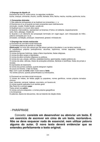 Emprego do dígrafo ch
Escrevem-se com ch, entre outros, os seguintes vocábulos:
bucha, charque, chimarrão, chuchu, cochilo, fachada, ficha, flecha, mecha, mochila, pechincha, tocha.

   Consoantes dobradas
1) Nas palavras portuguesas só se duplicam as consoantes c, r, s.
2) Escreve-se cc ou cç quando as duas consoantes soam distintamente:
convicção, cocção, fricção facção, sucção etc
3) Duplicam-se o r e o s em dois casos:
a) Quando, intervocálicos, representam os fonemas /r/ forte e /s/ sibilante, respectivamente:
carro, ferro, pêssego, missão etc
b) Quando a um elemento de composição terminado em vogal seguir, sem interposição do hífen,
palavra começada por r ou s:
arroxeado, correlação, pressupor, bissemanal, girassol, minissaia etc.

   Emprego das iniciais maiúsculas
a) Escrevem-se com letra inicial maiúscula:
1) a primeira palavra de período ou citação.
Observação: no início dos versos que não abrem período é facultativo o uso da letra maiúscula
2) substantivos próprios (antropônimos, alcunhas, topônimos, nomes sagrados, mitológicos,
astronômicos).
3) nomes de épocas históricas, datas e fatos importantes, festas religiosas.
4) nomes de altos cargos e dignidades.
5) nomes de altos conceitos religiosos ou políticos.
6) nomes de ruas, praças, edifícios, estabelecimentos, agremiações, órgãos públicos etc.
7) nomes de artes, ciências, títulos de produções artísticas, literárias e científicas, títulos de jornais e
revistas.
8) expressões de tratamento.
9) nomes dos pontos cardeais, quando designam regiões:
Os povos do Oriente, o falar do Norte.
Mas: Corri o país de norte a sul. O Sol nasce a leste.
10) nomes comuns, quando personificados ou individuados.

b) Escrevem-se com letra inicial minúscula:
1) nomes de meses, de festas pagãs ou populares, nomes gentílicos, nomes próprios tornados
comuns:
maio, bacanais, carnaval, ingleses, ave-maria, um havana etc
2) nomes quando aplicados a um sentido geral:
São Pedro foi o primeiro papa
Todos amam sua pátria
3) nomes comuns antepostos a nomes próprios geográficos:
o rio Amazonas
4) palavras, depois de dois-pontos, não se tratando de citação direta.




 - PARÁFRASE
    Conceito: consiste em desenvolver ou abreviar um texto. É
um exercício de escrever em cima de um texto, recriando-o.
Não se deve esquecer nada de essencial, nem utilizar palavra
alguma do autor. O novo texto deverá evidenciar que se
entendeu perfeitamente o texto original.

                                                    109
 
