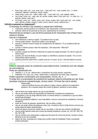 •   Suar (reg.): pres. ind. - suo, suas, sua... / pret. perf. ind. - suei, suaste, sou... (= atuar,
            continuar, habituar, individuar, recuar, situar)
        •   Valer (irreg.): pres. ind. - valho, vales, vale... / pret. perf. ind. - vali, valeste, valeu...
        •   Ver (irreg.): pres. ind. - vejo, vês, vê, vemos, vedes, vêem / Pret. perf. ind. - vi, viste, viu... (=
            antever, prever, rever etc.)
        •   Vir (irreg.): pres. ind. - venho, vens, vem, vimos, vindes, vêm / pret. perf. ind. - vim, vieste,
            veio, viemos, viestes, vieram (= advir, convir, intervir, provir, sobrevir etc.)
Infinitivo pessoal ou impessoal?
      O emprego do infinitivo não obedece a regras bem definidas.
        •   impessoal: sentido genérico ou indefinido, não relacionado a nenhuma pessoa
        •   pessoal: refere-se às pessoas do discurso, dependendo do contexto
     Recomenda-se sempre o uso da forma pessoal se for necessário dar à frase maior
     clareza e ênfase.
     Usa-se o impessoal:
        •   sem referência a nenhum sujeito - É proibido fumar na sala
        •   nas locuções verbais - Devemos avaliar a sua situação
        •   quando o infinitivo exerce função de complemento de adjetivos - É um problema fácil de
            solucionar
        •   quando o infinitivo possui valor de imperativo - Ele respondeu: "Marchar!"
     Usa-se o pessoal:
        •   quando o sujeito do infinitivo é diferente do sujeito da oração principal - Eu não te culpo por
            saíres daqui
        •   quando, por meio de flexão, se quer realçar ou identificar a pessoa do sujeito - Foi um erro
            responderes dessa maneira.
        •   quando queremos determinar o sujeito (usa-se a 3ª pess. do pl.) - Escutei baterem à porta

     Artigos
     Palavra colocada antes do substantivo para determiná-lo, mantendo com ele relação
     de concordância.
     Pode ser classificado em:
        •   definido: o, a, os, as - determinam o substantivo de modo preciso, específico
        •   indefinido :um, uma, uns, umas - determinam o substantivo de modo vago, impreciso
     Podem aparecer combinados com preposições. (numa, do, à ...)
     O artigo tem a propriedade de substantivar qualquer palavra precedida por ele. Esse
     processo chama-se substantivação. (fumar-verbo / O fumar faz mal à saúde)
                    Observação:
                    - para se certificar de que uma palavra é artigo, troque o gênero do substantivo
                    posterior. Se o suposto artigo não mudar de gênero, pertence à outra classe.
Emprego
        •   não se deve usar artigo depois de cujo e suas flexões
        •   não se usa artigo diante de expressões de tratamento iniciadas por possessivos
        •   é obrigatório o uso do artigo definido entre o numeral ambos e o substantivo a que se refere
            (ambos os cônjuges)
        •   diante do possessivo adjetivo o uso é facultativo; mas se o pronome for substantivo, torna-se
            obrigatório
        •   antes de nomes de pessoas, geralmente, não se utiliza o artigo
        •   não se usa artigo diante das palavras casa (=lar, moradia) e terra (=chão firme) a menos que
            essas palavras sejam especificadas
        •   diante de alguns nomes de cidade não se usa artigo, a não ser que venham modificados
        •   usa-se artigo definido antes dos nomes de estados brasileiros, exceto: AL, GO, MT, MG, PE,
            SC, SP e SE
        •   não se combina com preposição o artigo que faz parte de nomes de jornais, revistas e obras
            literárias (li em Os Lusíadas)
        •   depois de todo, emprega-se o artigo para conferir idéia de totalidade (Toda a sociedade
            poderá participar)




                                                          11
 