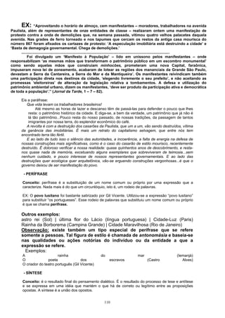 EX:      “Aproveitando o horário de almoço, cem manifestantes – moradores, trabalhadores na avenida
Paulista, além de representantes de onze entidades de classe – realizaram ontem uma manifestação de
protesto contra a onda de demolições que, na semana passada, vitimou quatro velhos palacetes daquela
avenida. Nas grades de ferro torneado e nos tapumes que cercam os restos da antiga casa mourisca do
número 867 foram afixados os cartazes de protesto: ‘A especulação imobiliária está destruindo a cidade’ e
‘Basta de demagogia governamental. Chega de demolições.’
      .............................................................................................................................................
           Foi divulgado um ‘Manifesto à População’ – lido em uníssono pelos manifestantes – onde
responsabilizam ‘as mesmas mãos que transformam o patrimônio público em um escombro monumental’
como sendo aquelas mãos que construíam minhocões, prometeram uma nova Capital, faraônica,
impuseram nova lei de zoneamento, acabaram de lotear as regiões dos mananciais da Grande São Paulo,
devastam a Serra da Cantareira, a Serra do Mar e da Mantiqueira’. Os manifestantes reivindicam também
uma participação direta nos destinos da cidade, ‘elegendo livremente o seu prefeito’, e não aceitando as
promessas ‘eleitoreiras’ de alteração da legislação relativa a tombamentos. A defesa e utilização do
patrimônio ambiental urbano, dizem os manifestantes, ‘deve ser produto da participação ativa e democrática
de toda a população’.” (Jornal da Tarde, 1 – 7 – 82).

        Eis a paráfrase:
           Que vida levam os trabalhadores brasileiros!
                 Até mesmo as horas de lazer e descanso têm de passá-las para defender o pouco que lhes
            resta: o patrimônio histórico da cidade. E diga-se, a bem da verdade, um patrimônio que já não é
            lá tão patrimônio...Pouco resta do nosso passado, de nossas tradições, da passagem de tantos
            imigrantes por nossa terra, do esplendor econômico do café.
           A revolta é com a destruição dos casarões da Paulista, que um a um, vão sendo destruídos, vítima
        da ganância das imobiliárias. É mais um retrato do capitalismo selvagem, que entre nós tem
        encontrado terra tão fértil.
           E ao lado de tudo isso o silêncio das autoridades, a incoerência, a falta de energia na defesa de
        nossas construções mais significativas, como é o caso do casarão de estilo mourisco, recentemente
        destruído. É doloroso verificar a nossa realidade: quase quinhentos anos de descobrimento, e resta-
        nos quase nada de memória, excetuando alguns exemplares que sobreviveram de teimosia...sem
        nenhum cuidado, e pouco interesse de nossos representantes governamentais. E ao lado das
        destruições quer ecológica quer arquitetônica, vão-se erguendo construções vergonhosas...é que o
        governo deixou de ser manifestação do povo.

         - PERÍFRASE

        Conceito: perífrase é a substituição de um nome comum ou próprio por uma expressão que a
        caracterize. Nada mais é do que um circunlóquio, isto é, um rodeio de palavras.

        EX: O povo lusitano foi bastante satirizado por Gil Vicente. Utilizou-se a expressão “povo lusitano”
        para substituir “os portugueses”. Esse rodeio de palavras que substituiu um nome comum ou próprio
        é que se chama perífrase.

        Outros exemplos:
        astro rei (Sol) | última flor do Lácio (língua portuguesa) | Cidade-Luz (Paris)
        Rainha da Borborema (Campina Grande) | Cidade Maravilhosa (Rio de Janeiro)
        Observação: existe também um tipo especial de perífrase que se refere
        somente a pessoas. Tal figura de estilo é chamada de antonomásia e baseia-se
        nas qualidades ou ações notórias do indivíduo ou da entidade a que a
        expressão se refere.
          Exemplos:
        A                    rainha                                do                          mar                          (Iemanjá)
        O              poeta               dos                            escravos                    (Castro                  Alves)
        O criador do teatro português (Gil Vicente)

         - SÍNTESE

        Conceito: é o resultado final do pensamento dialético. É o resultado do processo de tese e antítese
        e se expressa em uma idéia que mantém o que há de correto ou legítimo entre as proposições
        opostas. A síntese é a união dos opostos.


                                                                      110
 