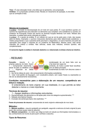 Tese – É uma colocação inicial, uma idéia que se apresenta, uma proposição.
Antítese – É a proposição contrária à tese. Revela um mecanismo de oposição, é uma idéia
que se contrapõe à tese.




Métodos de Investigação:
A análise – Consiste na decomposição de um todo em suas partes. É o que acontece quando um
químico faz experiências para descobrir os elementos que compõem uma substância ou quando um
professor de Português mostra aos alunos as diversas funções literárias num texto. Nesses dois
exemplos, a análise está sendo colocada em prática.
A síntese – É o oposto da análise. É um método em que se vai da parte para o todo, das causas
para os efeitos. Exemplos: o químico misturando elementos para obter determinada substância; o
médico perguntando o que o paciente sente para fazer o diagnóstico; um aluno fazendo uma série de
operações para chegar à resposta de um problema de Matemática. Nesses casos, está sendo
colocada em prática a síntese. Nas ciências, esses dois métodos, embora opostos, são
complementares.

O raciocínio ligado à análise é chamado dedutivo e o relacionado à síntese chama-se indutivo.




- RESUMO
Conceito:        resumo      é      a                     condensação de um texto feita com as
próprias palavras do leitor. Quem                         o faz deve ser capaz de:
1 – Compreender claramente o                              conteúdo, de modo a poder fazer escolhas:
deixar de lado os detalhes e ficar                        com as idéias principais.
2    –    Organizar      as    idéias                     fundamentais do texto num discurso coeso e
coerente.
3 – Ser fiel às idéias do autor, não acrescentando informações subsidiárias.
4 – Usar nível padrão de linguagem, com vocabulário próprio, sem copiar frases ou expressões (a
não ser as absolutamente necessárias).

Condições necessárias para a elaboração de um resumo: competência em
leitura e redação.
    O entendimento do texto original, em sua totalidade, é o que permite ao leitor
    detectar o menos e o mais importante.

Técnicas de resumo:
   1 – Apagar detalhes e informações redundantes.
2 – Supraordenação (de elementos ou de ações pelo nome da categoria supraordenada). ***
3 – Seleção (dos tópicos frasais).
4 – Invenção (de sentenças-tópico não explícitas). ***

Fases do processo de resumo: compreensão do texto original e elaboração de novo texto.

Métodos:
1 – Método analítico – resumir parágrafo por parágrafo, seguindo a estrutura do texto original (é para
quem não conhece quase nada do assunto).
2 – Método comparativo – é o leitor que religa ao texto em estudo as informações memorizadas e o
seu conhecimento de mundo (é para quem conhece o assunto).

Tipos de Resumos:



                                                 111
 