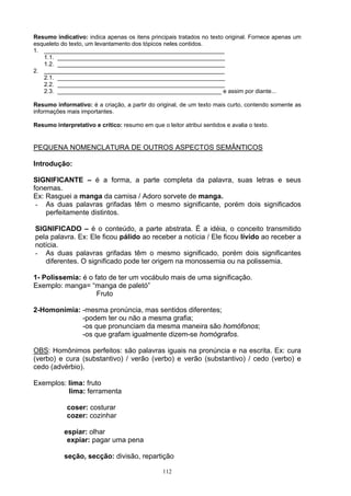 Resumo indicativo: indica apenas os itens principais tratados no texto original. Fornece apenas um
esqueleto do texto, um levantamento dos tópicos neles contidos.
1. _______________________________________________________
   1.1. ___________________________________________________
   1.2. ___________________________________________________
2. _______________________________________________________
   2.1. ___________________________________________________
   2.2. ___________________________________________________
   2.3. __________________________________________________ e assim por diante...

Resumo informativo: é a criação, a partir do original, de um texto mais curto, contendo somente as
informações mais importantes.

Resumo interpretativo e crítico: resumo em que o leitor atribui sentidos e avalia o texto.


PEQUENA NOMENCLATURA DE OUTROS ASPECTOS SEMÂNTICOS

Introdução:

SIGNIFICANTE – é a forma, a parte completa da palavra, suas letras e seus
fonemas.
Ex: Rasguei a manga da camisa / Adoro sorvete de manga.
 - As duas palavras grifadas têm o mesmo significante, porém dois significados
    perfeitamente distintos.

SIGNIFICADO – é o conteúdo, a parte abstrata. É a idéia, o conceito transmitido
pela palavra. Ex: Ele ficou pálido ao receber a notícia / Ele ficou lívido ao receber a
notícia.
- As duas palavras grifadas têm o mesmo significado, porém dois significantes
   diferentes. O significado pode ter origem na monossemia ou na polissemia.

1- Polissemia: é o fato de ter um vocábulo mais de uma significação.
Exemplo: manga= “manga de paletó”
                    Fruto

2-Homonímia: -mesma pronúncia, mas sentidos diferentes;
             -podem ter ou não a mesma grafia;
             -os que pronunciam da mesma maneira são homófonos;
             -os que grafam igualmente dizem-se homógrafos.

OBS: Homônimos perfeitos: são palavras iguais na pronúncia e na escrita. Ex: cura
(verbo) e cura (substantivo) / verão (verbo) e verão (substantivo) / cedo (verbo) e
cedo (advérbio).

Exemplos: lima: fruto
          lima: ferramenta

            coser: costurar
            cozer: cozinhar

           espiar: olhar
            expiar: pagar uma pena

           seção, secção: divisão, repartição

                                                 112
 