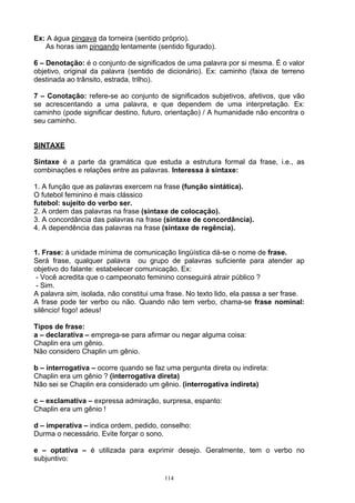 Ex: A água pingava da torneira (sentido próprio).
   As horas iam pingando lentamente (sentido figurado).

6 – Denotação: é o conjunto de significados de uma palavra por si mesma. É o valor
objetivo, original da palavra (sentido de dicionário). Ex: caminho (faixa de terreno
destinada ao trânsito, estrada, trilho).

7 – Conotação: refere-se ao conjunto de significados subjetivos, afetivos, que vão
se acrescentando a uma palavra, e que dependem de uma interpretação. Ex:
caminho (pode significar destino, futuro, orientação) / A humanidade não encontra o
seu caminho.


SINTAXE

Sintaxe é a parte da gramática que estuda a estrutura formal da frase, i.e., as
combinações e relações entre as palavras. Interessa à sintaxe:

1. A função que as palavras exercem na frase (função sintática).
O futebol feminino é mais clássico
futebol: sujeito do verbo ser.
2. A ordem das palavras na frase (sintaxe de colocação).
3. A concordância das palavras na frase (sintaxe de concordância).
4. A dependência das palavras na frase (sintaxe de regência).


1. Frase: à unidade mínima de comunicação lingüística dá-se o nome de frase.
Será frase, qualquer palavra ou grupo de palavras suficiente para atender ap
objetivo do falante: estabelecer comunicação. Ex:
 - Você acredita que o campeonato feminino conseguirá atrair público ?
 - Sim.
A palavra sim, isolada, não constitui uma frase. No texto lido, ela passa a ser frase.
A frase pode ter verbo ou não. Quando não tem verbo, chama-se frase nominal:
silêncio! fogo! adeus!

Tipos de frase:
a – declarativa – emprega-se para afirmar ou negar alguma coisa:
Chaplin era um gênio.
Não considero Chaplin um gênio.

b – interrogativa – ocorre quando se faz uma pergunta direta ou indireta:
Chaplin era um gênio ? (interrogativa direta)
Não sei se Chaplin era considerado um gênio. (interrogativa indireta)

c – exclamativa – expressa admiração, surpresa, espanto:
Chaplin era um gênio !

d – imperativa – indica ordem, pedido, conselho:
Durma o necessário. Evite forçar o sono.

e – optativa – é utilizada para exprimir desejo. Geralmente, tem o verbo no
subjuntivo:

                                         114
 
