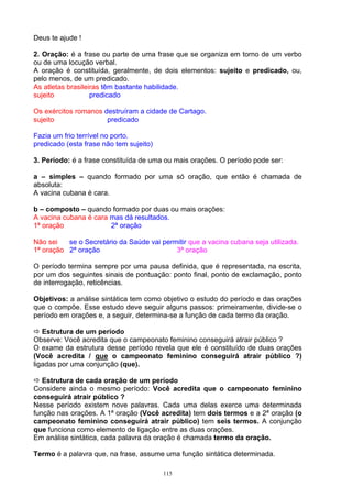 Deus te ajude !

2. Oração: é a frase ou parte de uma frase que se organiza em torno de um verbo
ou de uma locução verbal.
A oração é constituída, geralmente, de dois elementos: sujeito e predicado, ou,
pelo menos, de um predicado.
As atletas brasileiras têm bastante habilidade.
sujeito            predicado

Os exércitos romanos destruíram a cidade de Cartago.
sujeito               predicado

Fazia um frio terrível no porto.
predicado (esta frase não tem sujeito)

3. Período: é a frase constituída de uma ou mais orações. O período pode ser:

a – simples – quando formado por uma só oração, que então é chamada de
absoluta:
A vacina cubana é cara.

b – composto – quando formado por duas ou mais orações:
A vacina cubana é cara mas dá resultados.
1ª oração              2ª oração

Não sei   se o Secretário da Saúde vai permitir que a vacina cubana seja utilizada.
1ª oração 2ª oração                        3ª oração

O período termina sempre por uma pausa definida, que é representada, na escrita,
por um dos seguintes sinais de pontuação: ponto final, ponto de exclamação, ponto
de interrogação, reticências.

Objetivos: a análise sintática tem como objetivo o estudo do período e das orações
que o compõe. Esse estudo deve seguir alguns passos: primeiramente, divide-se o
período em orações e, a seguir, determina-se a função de cada termo da oração.

   Estrutura de um período
Observe: Você acredita que o campeonato feminino conseguirá atrair público ?
O exame da estrutura desse período revela que ele é constituído de duas orações
(Você acredita / que o campeonato feminino conseguirá atrair público ?)
ligadas por uma conjunção (que).

   Estrutura de cada oração de um período
Considere ainda o mesmo período: Você acredita que o campeonato feminino
conseguirá atrair público ?
Nesse período existem nove palavras. Cada uma delas exerce uma determinada
função nas orações. A 1ª oração (Você acredita) tem dois termos e a 2ª oração (o
campeonato feminino conseguirá atrair público) tem seis termos. A conjunção
que funciona como elemento de ligação entre as duas orações.
Em análise sintática, cada palavra da oração é chamada termo da oração.

Termo é a palavra que, na frase, assume uma função sintática determinada.

                                         115
 