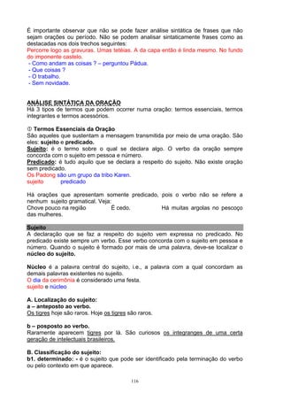 É importante observar que não se pode fazer análise sintática de frases que não
sejam orações ou período. Não se podem analisar sintaticamente frases como as
destacadas nos dois trechos seguintes:
Percorre logo as gravuras. Umas tetéias. A da capa então é linda mesmo. No fundo
do imponente castelo.
 - Como andam as coisas ? – perguntou Pádua.
 - Que coisas ?
 - O trabalho.
 - Sem novidade.


ANÁLISE SINTÁTICA DA ORAÇÃO
Há 3 tipos de termos que podem ocorrer numa oração: termos essenciais, termos
integrantes e termos acessórios.

   Termos Essenciais da Oração
São aqueles que sustentam a mensagem transmitida por meio de uma oração. São
eles: sujeito e predicado.
Sujeito: é o termo sobre o qual se declara algo. O verbo da oração sempre
concorda com o sujeito em pessoa e número.
Predicado: é tudo aquilo que se declara a respeito do sujeito. Não existe oração
sem predicado.
Os Padong são um grupo da tribo Karen.
sujeito       predicado

Há orações que apresentam somente predicado, pois o verbo não se refere a
nenhum sujeito gramatical. Veja:
Chove pouco na região           É cedo.      Há muitas argolas no pescoço
das mulheres.

Sujeito
A declaração que se faz a respeito do sujeito vem expressa no predicado. No
predicado existe sempre um verbo. Esse verbo concorda com o sujeito em pessoa e
número. Quando o sujeito é formado por mais de uma palavra, deve-se localizar o
núcleo do sujeito.

Núcleo é a palavra central do sujeito, i.e., a palavra com a qual concordam as
demais palavras existentes no sujeito.
O dia da cerimônia é considerado uma festa.
sujeito e núcleo

A. Localização do sujeito:
a – anteposto ao verbo.
Os tigres hoje são raros. Hoje os tigres são raros.

b – posposto ao verbo.
Raramente aparecem tigres por lá. São curiosos os integranges de uma certa
geração de intelectuais brasileiros.

B. Classificação do sujeito:
b1. determinado: - é o sujeito que pode ser identificado pela terminação do verbo
ou pelo contexto em que aparece.

                                          116
 