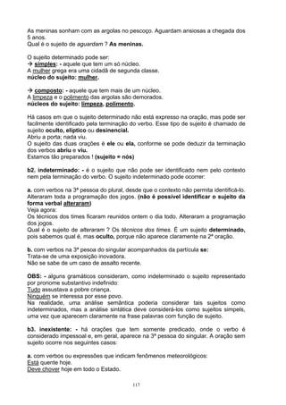 As meninas sonham com as argolas no pescoço. Aguardam ansiosas a chegada dos
5 anos.
Qual é o sujeito de aguardam ? As meninas.

O sujeito determinado pode ser:
  simples: - aquele que tem um só núcleo.
A mulher grega era uma cidadã de segunda classe.
núcleo do sujeito: mulher.

   composto: - aquele que tem mais de um núcleo.
A limpeza e o polimento das argolas são demorados.
núcleos do sujeito: limpeza, polimento.

Há casos em que o sujeito determinado não está expresso na oração, mas pode ser
facilmente identificado pela terminação do verbo. Esse tipo de sujeito é chamado de
sujeito oculto, elíptico ou desinencial.
Abriu a porta; nada viu.
O sujeito das duas orações é ele ou ela, conforme se pode deduzir da terminação
dos verbos abriu e viu.
Estamos tão preparados ! (sujeito = nós)

b2. indeterminado: - é o sujeito que não pode ser identificado nem pelo contexto
nem pela terminação do verbo. O sujeito indeterminado pode ocorrer:

a. com verbos na 3ª pessoa do plural, desde que o contexto não permita identificá-lo.
Alteraram toda a programação dos jogos. (não é possível identificar o sujeito da
forma verbal alteraram)
Veja agora:
Os técnicos dos times ficaram reunidos ontem o dia todo. Alteraram a programação
dos jogos.
Qual é o sujeito de alteraram ? Os técnicos dos times. É um sujeito determinado,
pois sabemos qual é, mas oculto, porque não aparece claramente na 2ª oração.

b. com verbos na 3ª pesoa do singular acompanhados da partícula se:
Trata-se de uma exposição inovadora.
Não se sabe de um caso de assalto recente.

OBS: - alguns gramáticos consideram, como indeterminado o sujeito representado
por pronome substantivo indefinido:
Tudo assustava a pobre criança.
Ninguém se interessa por esse povo.
Na realidade, uma análise semântica poderia considerar tais sujeitos como
indeterminados, mas a análise sintática deve considerá-los como sujeitos simpels,
uma vez que aparecem claramente na frase palavras com função de sujeito.

b3. inexistente: - há orações que tem somente predicado, onde o verbo é
considerado impessoal e, em geral, aparece na 3ª pessoa do singular. A oração sem
sujeito ocorre nos seguintes casos:

a. com verbos ou expressões que indicam fenômenos meteorológicos:
Está quente hoje.
Deve chover hoje em todo o Estado.

                                         117
 