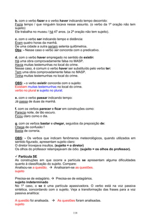 b. com o verbo fazer e o verbo haver indicando tempo decorrido:
Fazia tempo / que ninguém tocava nesse assunto. (o verbo da 1ª oração não tem
sujeito)
Ele trabalha no museu / há 47 anos. (a 2ª oração não tem sujeito).

c. com o verbo ser indicando tempo e distância:
Eram quatro horas da manhã.
De uma cidade a outra seriam setenta quilômetros.
Obs: - Nesse caso o verbo ser concorda com o predicativo.

d. com o verbo haver empregado no sentido de existir:
Há uma obra comprovadamente falsa no MASP.
Havia muitas testemunhas no local do crime.
Nesse caso, é comum o verbo haver ser substituído pelo verbo ter:
Tem uma obra comprovadamente falsa no MASP.
Tinha muitas testemunhas no local do crime.

OBS: - o verbo existir concorda com o sujeito:
Existiam muitas testemunhas no local do crime.
verbo no plural e sujeito no plural.

e. com o verbo passar indicando tempo:
Já passa de duas da manhã.

f. com os verbos parecer e ficar em construções como:
Parecia noite, de tão escuro.
Ficou claro como o dia.

g. com os verbos bastar e chegar, seguidos da preposição de:
Chega de confusão !
Basta de correria.

OBS: - Os verbos que indicam fenômenos meteorológicos, quando utilizados em
sentido figurado, apresentam sujeito claro:
O diretor trovejava insultos. (sujeito = o diretor)
Os olhos do professor relampejavam de ódio. (sujeito = os olhos do professor).

  Partícula SE
As construções em que ocorre a partícula se apresentam alguma dificuldades
quanto à classificação do sujeito. Compare:
Analisou-se a questão.     Analisaram-se as questões.
sujeito

Precisa-se de estagiário.  Precisa-se de estagiários.
sujeito indeterminado
No 1º caso, o se é uma partícula apassivadora. O verbo está na voz passiva
sintética, concordando com o sujeito. Veja a transformação das frases para a voz
passiva analítica:

A questão foi analisada.     As questões foram analisadas.
sujeito

                                         118
 