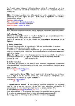 No 2º caso, o se é índice de indeterminação do sujeito. O verbo está na voz ativa.
Nessas construções, o sujeito é indeterminado e o verbo fica sempre na 3ª pessoa
do singular.

OBS: - Com alguns verbos, como faltar, acontecer, bastar, chegar, etc., é comum a
colocação do sujeito depois do verbo. Neste caso, é importante ficar atento à
concordância verbal:
Faltaram alguns alunos.
Para mim, bastam dois pedaços de torta.
Acontecem fatos estranhos neste país.
verbo no plural e sujeito no plural.

Predicado
Para classificar o predicado de uma oração, é preciso conhecer a predicação verbal.

A. Predicação Verbal
Chama-se predicação verbal ao resultado da ligação que se estabelece entre o
sujeito e o verbo e entre o verbo e o complemento.
Quanto à predicação, os verbos podem ser intransitivos, transitivos ou de
ligação.

1. Verbo Intransitivo
É aquele que não precisa de complemento, pois sua significação já é completa.
Crescem vendas de apartamentos novos.
O falante pode acrescentar novas informações, que ampliam o significado do verbo,
mas não são necessárias para que o ouvinte entenda a informação básica expressa
pelo verbo crescer.
OBS: - Há alguns verbos intransitivos que sempre vêm acompanhados de um termo
que indica circunstância de lugar: ir, vir, chegar, morar, residir, entrar, sair, etc.:
Saímos de casa.            Residem no campo.

2. Verbo Transitivo
É um verbo que precisa de um termo que lhe complete o significado. Esse termo
chama-se objeto. Chama-se transitivo porque o seu sentido transita, passa do verbo
para o objeto.
Caruaru acende 30 mil fogueiras.
          VT        objeto

 - verbo transitivo direto (TD) é aquele cujo sentido é completado por um termo
que se liga a ele de maneira direta, i.e., sem preposição obrigatória. Esse
complemento é chamado de objeto direto (OD).
Polícia acha lista suspeita.
         VT OD

 - verbo transitivo indireto (TI) é aquele cujo sentido é completado por um termo
que se liga a ele de maneira indireta, i.e., com preposição obrigatória. O
complemento do verbo transitivo indireto chama-se objeto indireto (OI).
A cidadezinha precisa de um prefeito. VTI e OI
Se o objeto indireto for um pronome oblíquo átono a preposição não aparecerá.
O povo lhe atribui poderes divinos. (O povo atribui poderes divinos a ele).
Deram-me todas as informações. (Deram todas as informações a mim).


                                          119
 