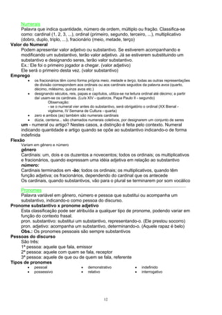 Numerais
     Palavra que indica quantidade, número de ordem, múltiplo ou fração. Classifica-se
     como: cardinal (1, 2, 3, ...), ordinal (primeiro, segundo, terceiro, ...), multiplicativo
     (dobro, duplo, triplo, ...), fracionário (meio, metade, terço)
Valor do Numeral
     Podem apresentar valor adjetivo ou substantivo. Se estiverem acompanhando e
     modificando um substantivo, terão valor adjetivo. Já se estiverem substituindo um
     substantivo e designando seres, terão valor substantivo.
     Ex.: Ele foi o primeiro jogador a chegar. (valor adjetivo)
     Ele será o primeiro desta vez. (valor substantivo)
Emprego
         •   os fracionários têm como forma própria meio, metade e terço, todas as outras representações
             de divisão correspondem aos ordinais ou aos cardinais seguidos da palavra avos (quarto,
             décimo, milésimo, quinze avos etc.)
         •   designando séculos, reis, papas e capítulos, utiliza-se na leitura ordinal até décimo; a partir
             daí usam-se os cardinais. (Luís XIV - quatorze, Papa Paulo II - segundo)
                      Observação:
                      - se o numeral vier antes do substantivo, será obrigatório o ordinal (XX Bienal -
                      vigésima, IV Semana de Cultura - quarta)
         •   zero e ambos (as) também são numerais cardinais
         •   dúzia, centena... são chamados numerais coletivos, por designarem um conjunto de seres
     um - numeral ou artigo? Nestes casos, a distinção é feita pelo contexto. Numeral
     indicando quantidade e artigo quando se opõe ao substantivo indicando-o de forma
     indefinida
Flexão
     Variam em gênero e número
     gênero
     Cardinais: um, dois e os duzentos a novecentos; todos os ordinais; os multiplicativos
     e fracionários, quando expressam uma idéia adjetiva em relação ao substantivo
     número:
     Cardinais terminados em -ão; todos os ordinais; os multiplicativos, quando têm
     função adjetiva; os fracionários, dependendo do cardinal que os antecede
     Os cardinais, quando substantivos, vão para o plural se terminarem por som vocálico

    Pronomes
    Palavra variável em gênero, número e pessoa que substitui ou acompanha um
    substantivo, indicando-o como pessoa do discurso.
Pronome substantivo x pronome adjetivo
    Esta classificação pode ser atribuída a qualquer tipo de pronome, podendo variar em
    função do contexto frasal.
    pron. substantivo: substitui um substantivo, representando-o. (Ele prestou socorro)
    pron. adjetivo: acompanha um substantivo, determinando-o. (Aquele rapaz é belo)
    Obs.: Os pronomes pessoais são sempre substantivos
Pessoas do discurso
    São três:
    1ª pessoa: aquele que fala, emissor
    2ª pessoa: aquele com quem se fala, receptor
    3ª pessoa: aquele de que ou de quem se fala, referente
Tipos de pronomes
         •   pessoal                     •   demonstrativo                •   indefinido
         •   possessivo                  •   relativo                     •   interrogativo




                                                       12
 