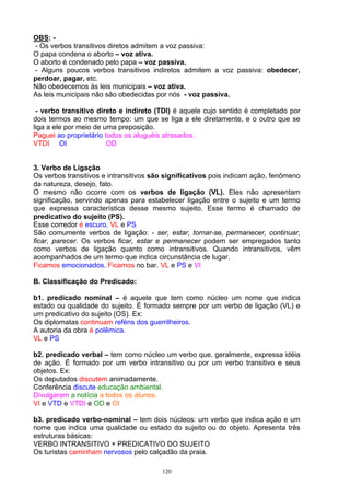 OBS: -
- Os verbos transitivos diretos admitem a voz passiva:
O papa condena o aborto – voz ativa.
O aborto é condenado pelo papa – voz passiva.
- Alguns poucos verbos transitivos indiretos admitem a voz passiva: obedecer,
perdoar, pagar, etc.
Não obedecemos às leis municipais – voz ativa.
As leis municipais não são obedecidas por nós - voz passiva.

 - verbo transitivo direto e indireto (TDI) é aquele cujo sentido é completado por
dois termos ao mesmo tempo: um que se liga a ele diretamente, e o outro que se
liga a ele por meio de uma preposição.
Paguei ao proprietário todos os aluguéis atrasados.
VTDI OI                 OD


3. Verbo de Ligação
Os verbos transitivos e intransitivos são significativos pois indicam ação, fenômeno
da natureza, desejo, fato.
O mesmo não ocorre com os verbos de ligação (VL). Eles não apresentam
significação, servindo apenas para estabelecer ligação entre o sujeito e um termo
que expressa característica desse mesmo sujeito. Esse termo é chamado de
predicativo do sujeito (PS).
Esse corredor é escuro. VL e PS
São comumente verbos de ligação: - ser, estar, tornar-se, permanecer, continuar,
ficar, parecer. Os verbos ficar, estar e permanecer podem ser empregados tanto
como verbos de ligação quanto como intransitivos. Quando intransitivos, vêm
acompanhados de um termo que indica circunstância de lugar.
Ficamos emocionados. Ficamos no bar. VL e PS e VI

B. Classificação do Predicado:

b1. predicado nominal – é aquele que tem como núcleo um nome que indica
estado ou qualidade do sujeito. É formado sempre por um verbo de ligação (VL) e
um predicativo do sujeito (OS). Ex:
Os diplomatas continuam reféns dos guerrilheiros.
A autoria da obra é polêmica.
VL e PS

b2. predicado verbal – tem como núcleo um verbo que, geralmente, expressa idéia
de ação. É formado por um verbo intransitivo ou por um verbo transitivo e seus
objetos. Ex:
Os deputados discutem animadamente.
Conferência discute educação ambiental.
Divulgaram a notícia a todos os alunos.
VI e VTD e VTDI e OD e OI

b3. predicado verbo-nominal – tem dois núcleos: um verbo que indica ação e um
nome que indica uma qualidade ou estado do sujeito ou do objeto. Apresenta três
estruturas básicas:
VERBO INTRANSITIVO + PREDICATIVO DO SUJEITO
Os turistas caminham nervosos pelo calçadão da praia.

                                        120
 