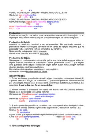 VI       PS
VERBO TRANSITIVO + OBJETO + PREDICATIVO DO SUJEITO
Os alunos liam o texto atentos.
          VT     OD PS
VERBO TRANSITIVO + OBJETO + PREDICATIVO DO OBJETO
Nenhuma doença pegava Dona Rosemira desprevenida.
                   VTD        OD      PO
Achei o bombardeio aéreo uma droga.
VTD     OD                  PO

Predicativo
É o termo da oração que indica uma característica que se atribui ao sujeito ou ao
objeto por meio de um verbo qualquer, principalmente por um verbo de ligação.

Predicativo do Sujeito
Aparece no predicado nominal e no verbo-nominal. No predicado nominal, o
predicativo refere-se ao sujeito por meio de um verbo de ligação enquanto que no
predicado verbo–nominal o verbo é intransitivo ou transitivo.
Nesta escola, tudo parece calmo e seguro.
Os soldados desciam a montanha vitoriosos.

Predicativo do Objeto
Só aparece no predicado verbo-nominal e indica uma característica que se atribui ao
objeto. Pode vir precedido de preposição. Ocorre, geralmente, com VTD que exigem
uma qualidade para o objeto: considerar, julgar, achar, supor, tornar, eleger, nomear,
chamar, apelidar e outras equivalentes.
Deputados médicos acham inquietante o quadro clínico.
Nomearam Marina representante da turma.

OBSERVAÇÕES:
1. Todas as classes gramaticais – exceto artigo, preposição, conjunção e interjeição
– podem exercer a função de predicativo. O predicativo pode ser representado até
por uma oração. Nesse caso, a oração será subordinada substantiva predicativa. Ex:
A verdade é que todos eles foram despedidos.

2. Podem ocorrer o predicativo do sujeito em frases com voz passiva sintética.
Nesse caso, o predicado será verbo-nominal.
Considera-se Chico Buarque um grande compositor.
               sujeito        predicativo do sujeito
Definiu-se a proposta como inviável.
           sujeito     predicativo do sujeito

3. A maior parte dos gramáticos considera que ocorre predicativo do objeto indireto
apenas com o verbo chamar, significando “cognominar”, “atribuir um nome a”. Ex:
Chamei-lhe de bobo.
        OI predicativo
Alguns dizem que o predicativo do objeto indireto pode ocorrer com outros verbos:
Creio num Deus sempre presente.                      Preciso do ladrão vivo.
        OI        PO                                        OI       PO


  Termos Integrantes da Oração

                                         121
 