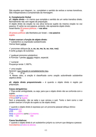 São aqueles que integram, i.e., completam o sentido de verbos e nomes transitivos.
São indispensáveis à compreensão da mensagem.

A. Complemento Verbal
a1. objeto direto – é o termo que completa o sentido de um verbo transitivo direto.
Normalmente não vem regido de preposição.
O objeto direto da oração na voz ativa torna-se sujeito da mesma oração na voz
passiva. O verbo na voz passiva, portanto, não apresenta objeto direto:
Israel liberta 20 presos políticos. – voz ativa
               OD
20 presos políticos são libertados por Israel. – voz passiva
sujeito

Podem exercer a função de objeto direto:
  substantivo ou expressão substantivada:
Vamos fazer justiça.

  pronomes oblíquos (o, a, os, as, me, te, se, nos, vos):
A sorte o pegou de surpresa.

  qualquer pronome substantivo:
A Fórmula 1 perdeu alguém mágico, especial.

  numeral:
Poupança rende 1,1067%.

   uma oração:
Aprendi / que ninguém é completamente mau.
1ª or.        2ª or.
    Nesse caso, a oração é classificada como oração subordinada substantiva
objetiva direta.

a2. objeto direto preposicionado – é quando o objeto direto é regido por
preposição.

Casos obrigatórios:
  Para evitar ambigüidade, ou seja; para que o objeto direto não se confunda com o
sujeito:
Venceu ao bem o mal.
VTD e ODP e Sujeito
Sem a preposição, não se sabe o que venceu o quê. Tanto o bem como o mal
podem exercer a função de sujeito ou de objeto direto.

  quando o objeto direto é expresso por um pronome pessoal oblíquo tônico:
Magoaram a ti.
VTD       OD
Ama ao próximo como a ti mesmo.
VTD OD                  OD

Casos facultativos:
  quando o objeto direto é um substantivo próprio ou comum que designa a pessoa:
Convidamos a todos os alunos.

                                        122
 