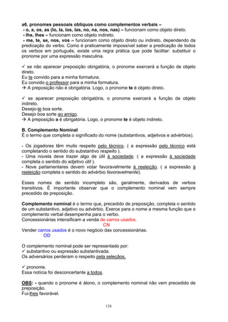 a6. pronomes pessoais oblíquos como complementos verbais –
 - o, a, os, as (lo, la, los, las, no, na, nos, nas) – funcionam como objeto direto.
- lhe, lhes – funcionam como objeto indireto.
 - me, te, se, nos, vos – funcionam como objeto direto ou indireto, dependendo da
predicação do verbo. Como é praticamente impossível saber a predicação de todos
os verbos em português, existe uma regra prática que pode facilitar: substituir o
pronome por uma expressão masculina.

   se não aparecer preposição obrigatória, o pronome exercerá a função de objeto
direto.
Eu te convido para a minha formatura.
Eu convido o professor para a minha formatura.
   A preposição não é obrigatória. Logo, o pronome te é objeto direto.

   se aparecer preposição obrigatória, o pronome exercerá a função de objeto
indireto.
Desejo-te boa sorte.
Desejo boa sorte ao amigo.
   A preposição a é obrigatória. Logo, o pronome te é objeto indireto.

B. Complemento Nominal
É o termo que completa o significado do nome (substantivos, adjetivos e advérbios).

- Os jogadores têm muito respeito pelo técnico. ( a expressão pelo técnico está
completando o sentido do substantivo respeito ).
- Uma novela deve trazer algo de útil à sociedade. ( a expressão à sociedade
completa o sentido do adjetivo útil ).
- Nove parlamentares devem votar favoravelmente à reeleição. ( a expressão à
reeleição completa o sentido do advérbio favoravelmente).

Esses nomes de sentido incompleto são, geralmente, derivados de verbos
transitivos. É importante observar que o complemento nominal vem sempre
precedido de preposição.

Complemento nominal é o termo que, precedido de preposição, completa o sentido
de um substantivo, adjetivo ou advérbio. Exerce para o nome a mesma função que o
complemento verbal desempenha para o verbo.
Concessionárias intensificam a venda de carros usados.
                                       CN
Vender carros usados é o novo negócio das concessionárias.
          OD

O complemento nominal pode ser representado por:
  substantivo ou expressão substantivada.
Os adversários perderam o respeito pela seleçãos.

  pronome.
Essa notícia foi desconcertante a todos.

OBS: - quando o pronome é átono, o complemento nominal não vem precedido de
preposição.
Fui-lhes favorável.

                                           124
 