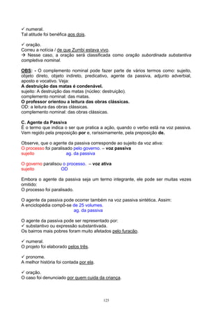 numeral.
Tal atitude foi benéfica aos dois.

  oração.
Correu a notícia / de que Zumbi estava vivo.
   Nesse caso, a oração será classificada como oração subordinada substantiva
completiva nominal.

OBS: - O complemento nominal pode fazer parte de vários termos como: sujeito,
objeto direto, objeto indireto, predicativo, agente da passiva, adjunto adverbial,
aposto e vocativo. Veja:
A destruição das matas é condenável.
sujeito: A destruição das matas (núcleo: destruição).
complemento nominal: das matas.
O professor orientou a leitura das obras clássicas.
OD: a leitura das obras clássicas.
complemento nominal: das obras clássicas.

C. Agente da Passiva
É o termo que indica o ser que pratica a ação, quando o verbo está na voz passiva.
Vem regido pela preposição por e, rarissimamente, pela preposição de.

Observe, que o agente da passiva corresponde ao sujeito da voz ativa:
O processo foi paralisado pelo governo. – voz passiva
sujeito                ag. da passiva

O governo paralisou o processo. – voz ativa
sujeito            OD

Embora o agente da passiva seja um termo integrante, ele pode ser muitas vezes
omitido:
O processo foi paralisado.

O agente da passiva pode ocorrer também na voz passiva sintética. Assim:
A enciclopédia compõ-se de 25 volumes.
                        ag. da passiva

O agente da passiva pode ser representado por:
  substantivo ou expressão substantivada.
Os bairros mais pobres foram muito afetados pelo furacão.

  numeral.
O projeto foi elaborado pelos três.

  pronome.
A melhor história foi contada por ela.

  oração.
O caso foi denunciado por quem cuida da criança.



                                         125
 