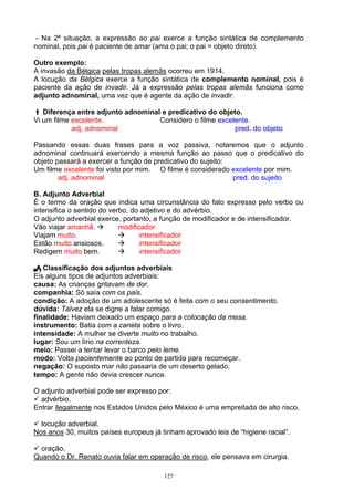 - Na 2ª situação, a expressão ao pai exerce a função sintática de complemento
nominal, pois pai é paciente de amar (ama o pai; o pai = objeto direto).

Outro exemplo:
A invasão da Bélgica pelas tropas alemãs ocorreu em 1914.
A locução da Bélgica exerce a função sintática de complemento nominal, pois é
paciente da ação de invadir. Já a expressão pelas tropas alemãs funciona como
adjunto adnominal, uma vez que é agente da ação de invadir.

   Diferença entre adjunto adnominal e predicativo do objeto.
Vi um filme excelente.              Considero o filme excelente.
            adj. adnominal                                 pred. do objeto

Passando essas duas frases para a voz passiva, notaremos que o adjunto
adnominal continuará exercendo a mesma função ao passo que o predicativo do
objeto passará a exercer a função de predicativo do sujeito:
Um filme excelente foi visto por mim. O filme é considerado excelente por mim.
        adj. adnominal                                       pred. do sujeito

B. Adjunto Adverbial
É o termo da oração que indica uma circunstância do fato expresso pelo verbo ou
intensifica o sentido do verbo, do adjetivo e do advérbio.
O adjunto adverbial exerce, portanto, a função de modificador e de intensificador.
Vão viajar amanhã.          modificador
Viajam muito.                      intensificador
Estão muito ansiosos.              intensificador
Redigem muito bem.                 intensificador

   Classificação dos adjuntos adverbiais
Eis alguns tipos de adjuntos adverbiais:
causa: As crianças gritavam de dor.
companhia: Só saía com os pais.
condição: A adoção de um adolescente só é feita com o seu consentimento.
dúvida: Talvez ela se digne a falar comigo.
finalidade: Haviam deixado um espaço para a colocação da mesa.
instrumento: Batia com a caneta sobre o livro.
intensidade: A mulher se diverte muito no trabalho.
lugar: Sou um lírio na correnteza.
meio: Passei a tentar levar o barco pelo leme.
modo: Volta pacientemente ao ponto de partida para recomeçar.
negação: O suposto mar não passaria de um deserto gelado.
tempo: A gente não devia crescer nunca.

O adjunto adverbial pode ser expresso por:
  advérbio.
Entrar ilegalmente nos Estados Unidos pelo México é uma empreitada de alto risco.

  locução adverbial.
Nos anos 30, muitos países europeus já tinham aprovado leis de “higiene racial”.

  oração.
Quando o Dr. Renato ouvia falar em operação de risco, ele pensava em cirurgia.

                                        127
 