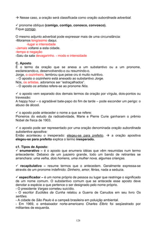 Nesse caso, a oração será classificada como oração subordinada adverbial.

  pronome oblíquo (comigo, contigo, conosco, convosco).
Fique comigo.

O mesmo adjunto adverbial pode expressar mais de uma circunstância:
-Moramos longíssimo daqui.
       -lugar e intensidade
-Jamais voltarei a esta cidade.
-tempo e negação
-Saiu da sala devagarinho. - modo e intensidade

C. Aposto
É o termo da oração que se anexa a um substantivo ou a um pronome,
esclarecendo-o, desenvolvendo-o ou resumindo-o.
Jorge, o cozinheiro, lembrou que peixe cru é muito nutritivo.
 - O aposto o cozinheiro está anexado ao substantivo Jorge.
Nós, os artistas, adoramos ser “estraçalhados”.
 - O aposto os artistas refere-se ao pronome Nós.

   o aposto vem separado dos demais termos da oração por vírgula, dois-pontos ou
travessão:
A happy hour – o agradável bate-papo do fim de tarde – pode esconder um perigo: o
abuso de álcool.

  o aposto pode anteceder o nome a que se refere:
Pioneiros do estudo da radioatividade, Marie e Pierre Curie ganharam o prêmio
Nobel de física de 1903.

  o aposto pode ser representado por uma oração denominada oração subordinada
substantiva apositiva:
Então aconteceu o inesperado: elegeu-se para prefeito.     a oração apositiva
elegeu-se para prefeito explica o termo inesperado.

c1. Tipos de Aposto:
   enumerativo – é o aposto que enumera idéias que vêm resumidas num termo
antecedente: Debaixo de um juazeiro grande, todo um bando de retirantes se
arranchara: uma velha, dois homens, uma mulher nova, algumas crianças.

   recapitulativo – resume termos que o antecedem. Geralmente expressa-se
através de um pronome indefinido: Dinheiro, amor, férias, nada a seduzia.

   especificador – é um nome próprio de pessoa ou lugar que restringe o significado
de um nome comum. O substantivo comum que se antecede esse aposto deve
denotar a espécie a que pertence o ser designado pelo nome próprio.
- O presidente Vargas cometeu suicídio.
- O escritor Euclides da Cunha relatou a Guerra de Canudos em seu livro Os
sertões.
- A cidade de São Paulo é a campeã brasileira em poluiçãp ambiental.
- Em 1969, o embaixador norte-americano Charles Elbric foi seqüestrado por
militantes de esquerda.


                                        128
 