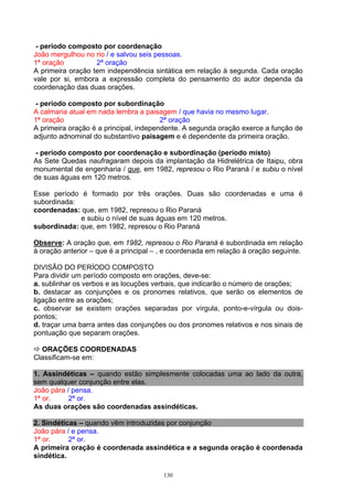 - período composto por coordenação
João mergulhou no rio / e salvou seis pessoas.
1ª oração          2ª oração
A primeira oração tem independência sintática em relação à segunda. Cada oração
vale por si, embora a expressão completa do pensamento do autor dependa da
coordenação das duas orações.

 - período composto por subordinação
A calmaria atual em nada lembra a paisagem / que havia no mesmo lugar.
1ª oração                               2ª oração
A primeira oração é a principal, independente. A segunda oração exerce a função de
adjunto adnominal do substantivo paisagem e é dependente da primeira oração.

 - período composto por coordenação e subordinação (período misto)
As Sete Quedas naufragaram depois da implantação da Hidrelétrica de Itaipu, obra
monumental de engenharia / que, em 1982, represou o Rio Paraná / e subiu o nível
de suas águas em 120 metros.

Esse período é formado por três orações. Duas são coordenadas e uma é
subordinada:
coordenadas: que, em 1982, represou o Rio Paraná
             e subiu o nível de suas águas em 120 metros.
subordinada: que, em 1982, represou o Rio Paraná

Observe: A oração que, em 1982, represou o Rio Paraná é subordinada em relação
à oração anterior – que é a principal – , e coordenada em relação à oração seguinte.

DIVISÃO DO PERÍODO COMPOSTO
Para dividir um período composto em orações, deve-se:
a. sublinhar os verbos e as locuções verbais, que indicarão o número de orações;
b. destacar as conjunções e os pronomes relativos, que serão os elementos de
ligação entre as orações;
c. observar se existem orações separadas por vírgula, ponto-e-vírgula ou dois-
pontos;
d. traçar uma barra antes das conjunções ou dos pronomes relativos e nos sinais de
pontuação que separam orações.

  ORAÇÕES COORDENADAS
Classificam-se em:

1. Assindéticas – quando estão simplesmente colocadas uma ao lado da outra,
sem qualquer conjunção entre elas.
João pára / pensa.
1ª or.     2ª or.
As duas orações são coordenadas assindéticas.

2. Sindéticas – quando vêm introduzidas por conjunção
João pára / e pensa.
1ª or.     2ª or.
A primeira oração é coordenada assindética e a segunda oração é coordenada
sindética.

                                        130
 