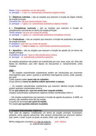Dizem / que o vestibular vai ser eliminado.
or. principal ( = isso ) or. subordinada substantiva objetiva direta

3 – Objetivas indiretas – são as orações que exercem a função de objeto indireto
da oração principal.
Convenci-me / de que preciso estudar mais.
or. principal ( = disso ) or. subordinada substantiva objetiva indireta

4 – Completivas nominais – são as orações que exercem a função de
complemento nominal de um termo da oração principal.
Tenho certeza / de que vou mudar de escola.
or. principal ( = disso ) or. subordinada substantiva completiva nominal

5 – Predicativas – são as orações que exercem a função de predicativo do sujeito
da oração principal.
A verdade é / que não vou mudar de escola.
or. principal ( = isso ou essa ) or. subordinada substantiva predicativa

6 – Apositiva – são as orações que exercem a função de aposto de um termo da
oração principal.
O problema é só um: / que eu não estudei para a prova.
or. principal or. subordinada substantiva apositiva

As orações apositivas não podem ser substituídas por isso, esse, essa, etc. Elas são
fáceis de identificar, pois vêm depois de dois-pontos e, rarissimamente, entre
vírgulas.

OBS: -
 - As orações subordinadas substantivas podem ser introduzidas por pronomes
interrogativos (que, quem, quanto) e advérbios interrogativos (como, onde, quando,
por que):
Todos querem saber quem são os culpados.
O que admiro é como as abelhas sabem aproveitar o espaço.

 - As orações subordinadas substantivas que exercem idêntica função sintática
podem aparecer coordenadas entre si:
Só sei que estava só e que me sentia bem naquela solidão.
orações subordinadas substantivas objetivas diretas coordenadas entre si.

 - Há orações substantivas que exercem a função de agente da passiva. A NGB, no
entanto, não classifica esse tipo de oração.
O quarto foi arrumado por quem lá residia.
Foi vaiado por quantos estavam na platéia.


2. Orações Subordinadas Adjetivas
Tem valor de adjetivo, modificando um termo da oração principal. Funcionam,
portanto, como adjunto adnominal. São sempre introduzidas por pronome relativo:
que, quem, o qual, a qual, os quais, as quais, onde, cujo, quanto, etc.:

Minha colega tem uma letra que não se pode ler.        pron. relativo
                      or. subordinada adjetiva

                                           133
 
