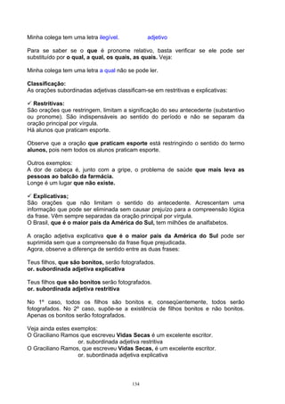 Minha colega tem uma letra ilegível.           adjetivo

Para se saber se o que é pronome relativo, basta verificar se ele pode ser
substituído por o qual, a qual, os quais, as quais. Veja:

Minha colega tem uma letra a qual não se pode ler.

Classificação:
As orações subordinadas adjetivas classificam-se em restritivas e explicativas:

  Restritivas:
São orações que restringem, limitam a significação do seu antecedente (substantivo
ou pronome). São indispensáveis ao sentido do período e não se separam da
oração principal por vírgula.
Há alunos que praticam esporte.

Observe que a oração que praticam esporte está restringindo o sentido do termo
alunos, pois nem todos os alunos praticam esporte.

Outros exemplos:
A dor de cabeça é, junto com a gripe, o problema de saúde que mais leva as
pessoas ao balcão da farmácia.
Longe é um lugar que não existe.

   Explicativas;
São orações que não limitam o sentido do antecedente. Acrescentam uma
informação que pode ser eliminada sem causar prejuízo para a compreensão lógica
da frase. Vêm sempre separadas da oração principal por vírgula.
O Brasil, que é o maior país da América do Sul, tem milhões de analfabetos.

A oração adjetiva explicativa que é o maior país da América do Sul pode ser
suprimida sem que a compreensão da frase fique prejudicada.
Agora, observe a diferença de sentido entre as duas frases:

Teus filhos, que são bonitos, serão fotografados.
or. subordinada adjetiva explicativa

Teus filhos que são bonitos serão fotografados.
or. subordinada adjetiva restritiva

No 1º caso, todos os filhos são bonitos e, conseqüentemente, todos serão
fotografados. No 2º caso, supõe-se a existência de filhos bonitos e não bonitos.
Apenas os bonitos serão fotografados.

Veja ainda estes exemplos:
O Graciliano Ramos que escreveu Vidas Secas é um excelente escritor.
                   or. subordinada adjetiva restritiva
O Graciliano Ramos, que escreveu Vidas Secas, é um excelente escritor.
                   or. subordinada adjetiva explicativa



                                         134
 