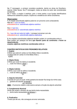 Na 1ª mensagem, o emissor considera excelente, dentre as obras de Graciliano,
apenas Vidas Secas. Na 2ª mensagem, todas as obras do autor são consideradas
excelentes.
Na 1ª frase, a oração é restritiva, pois o nome perde a sua função identificadora
habitual de substantivo próprio. Supõe-se a existência de vários Gracilianos.

Observações:
1. A oração subordinada adjetiva pode ter um pronome como antecedente:
Não sei o / que vou fazer.
antecedente e or. subordinada adjetiva restritiva

Sou o / que sou.
antecedente e or. subordinada adjetiva restritiva

Eu, / que não sei nada de inglês, / consegui conversar com ela.
antecedente e or. subordinada adjetiva explicativa

2. As orações subordinadas adjetivas também podem vir coordenadas entre si.
Ilhas podem ser pedaços de terra que fizeram parte do continente e foram se
desprendendo.
orações adjetivas restritivas coordenadas entre si


FUNÇÕES SINTÁTICAS DOS PRONOMES RELATIVOS
1. Sujeito
O filme que está em cartaz no Cine Belas Artes é excelente.
( O fime está em cartas no Cine Belas Artes ).
  sujeito

2. Objeto Direto
O filme que você me indicou é excelente.
( ... você me indicou o filme ).
                        OD

3. Objeto Indireto
O filme a que você se referiu é excelente.
( ... você se referiu ao filme ).
                        OI

4. Adjunto Adverbial
A escola em que (na qual, onde) gostaria de estudar fica longe da minha casa.
( ... gostaria de estudar na escola ).
                        adj. adverbial
OBS: - O pronome relativo onde exerce sempre a função de adjunto adverbial.

5. Complemento Nominal
Ainda não recebi o dinheiro de que tenho tanta necessidade.
( ... tenho tanta necessidade do dinheiro ).
                              CN

6. Predicativo
Tímido que ele era, não conseguia arrumar namorada.

                                         135
 
