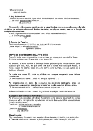 ( Ele era tímido ).
          pred. do sujeito

    7. Adj. Adnominal
    Gosto muito desse escritor cujas obras retratam temas da cultura popular nordestina.
    ( ... as obras desse escritor retratam ... )
                 adj. adnominal

     Observação: - O pronome relativo cujo e suas flexões exercem, geralmente, a função
sintática de adjunto adnominal. Podem também, em alguns casos, exercer a função de
complemento nominal.
     A obra, cuja construção começou em 1995, ainda não está concluída.
     ( ... a construção da obra ).
                         CN

    8. Agente da Passiva
    Esteve aqui presente o indivíduo por quem você foi procurado.
    ( Você foi procurado pelo indivíduo ).
                         agente da passiva


    EMPREGO DO PRONOME RELATIVO ONDE
    Como foi visto, o pronome relativo onde só deve ser empregado para indicar lugar.
    A cidade onde eu nasci fica no interior do Maranhão.

    No entanto, é muito comum o emprego desse pronome para indicar tempo, para
    substituir por isso, mas, de que, uma vez que e outros. Na linguagem falada, e
    muitas vezes na escrita, esse pronome serve como curinga, ou seja, aplica-se a
    qualquer situação.

    De volta aos anos 70, onde o público era sempre enganado com falsas
    promessas.
    ( A forma adequada seria: ... anos 70, em que o público ... ).

    As importações de bens de consumo não-duráveis (categoria onde se
    enquadram os produtos populares) cresceram muito nos dois últimos anos.
    ( A forma adequada seria: ... categoria em que se enquadram ... ).

       De acordo com a norma culta da língua esses empregos devem ser evitados.

    3. Orações Subordinadas Adverbiais
    As orações subordinadas adverbiais funcionam como adjunto adverbial de outras
    orações e vêm, normalmente, introduzidas por uma das conjunções subordinativas
    (exceto as integrantes).
    Dormiram / porque estavam cansados.
                or. subordinada adverbial
    Dormiram de cansaço.
              adj. adverbial

    Classificação:
    São classificadas de acordo com a conjunção ou locução conjuntiva que as introduz.
      Causais – indicam a causa da ação expressa pelo verbo da oração principal.

                                            136
 