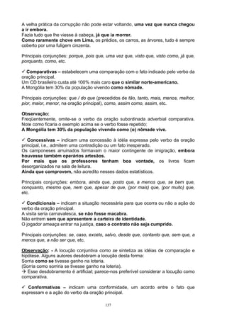 A velha prática da corrupção não pode estar voltando, uma vez que nunca chegou
a ir embora.
Fazia tudo que lhe viesse à cabeça, já que ia morrer.
Como raramente chove em Lima, os prédios, os carros, as árvores, tudo é sempre
coberto por uma fuligem cinzenta.

Principais conjunções: porque, pois que, uma vez que, visto que, visto como, já que,
porquanto, como, etc.

  Comparativas – estabelecem uma comparação com o fato indicado pelo verbo da
oração principal.
Um CD brasileiro custa até 100% mais caro que o similar norte-americano.
A Mongólia tem 30% da população vivendo como nômade.

Principais conjunções: que / do que (precedidos de tão, tanto, mais, menos, melhor,
pior, maior, menor, na oração principal), como, assim como, assim, etc.

Observação:
Freqüentemente, omite-se o verbo da oração subordinada adverbial comparativa.
Note como ficaria o exemplo acima se o verbo fosse repetido:
A Mongólia tem 30% da população vivendo como (o) nômade vive.

   Concessivas – indicam uma concessão à idéia expressa pelo verbo da oração
principal, i.e., admitem uma contradição ou um fato inesperado.
Os camponeses arruinados formavam o maior contingente de imigração, embora
houvesse também operários artesãos.
Por mais que os professores tenham boa vontade, os livros ficam
desorganizados na sala de leitura.
Ainda que comprovem, não acredito nesses dados estatísticos.

Principais conjunções: embora, ainda que, posto que, a menos que, se bem que,
conquanto, mesmo que, nem que, apesar de que, (por mais) que, (por muito) que,
etc.

  Condicionais – indicam a situação necessária para que ocorra ou não a ação do
verbo da oração principal.
A visita seria carnavalesca, se não fosse macabra.
Não entrem sem que apresentem a carteira de identidade.
O jogador ameaça entrar na justiça, caso o contrato não seja cumprido.

Principais conjunções: se, caso, exceto, salvo, desde que, contanto que, sem que, a
menos que, a não ser que, etc.

Observação: - A locução conjuntiva como se sintetiza as idéias de comparação e
hipótese. Alguns autores desdobram a locução desta forma:
Sorria como se tivesse ganho na loteria.
(Sorria como sorriria se tivesse ganho na loteria).
   Esse desdobramento é artificial; parece-nos preferível considerar a locução como
comparativa.

   Conformativas – indicam uma conformidade, um acordo entre o fato que
expressam e a ação do verbo da oração principal.

                                        137
 